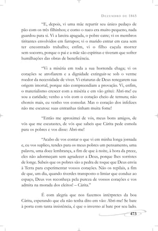 DEZEMBRO DE 1865
473
“E, depois, vi uma mãe repartir seu único pedaço de
pão com os três filhinhos; e como o naco era muito pequeno, nada
guardou para si. Vi a lareira apagada, o pobre catre; vi os membros
tiritantes envolvidos em farrapos; vi o marido entrar em casa sem
ter encontrado trabalho; enfim, vi o filho caçula morrer
sem socorro, porque o pai e a mãe são espíritas e tiveram que sofrer
humilhações das obras de beneficência.
“Vi a miséria em toda a sua horrenda chaga; vi os
corações se atrofiarem e a dignidade extinguir-se sob o verme
roedor da necessidade de viver. Vi criaturas de Deus renegarem sua
origem imortal, porque não compreendiam a provação. Vi, enfim,
o materialismo crescer com a miséria e em vão gritei: Abri-me! eu
sou a caridade; venho a vós com o coração cheio de ternura; não
choreis mais, eu venho vos consolar. Mas o coração dos infelizes
não me escutou: suas entranhas tinham muita fome!
“Então me aproximei de vós, meus bons amigos, de
vós que me escutastes, de vós que sabeis que Cárita pede esmola
para os pobres e vos disse: Abri-me!
“Acabo de vos contar o que vi em minha longa jornada
e, eu vos suplico, tendes para os meus pobres um pensamento, uma
palavra, uma doce lembrança, a fim de que à noite, à hora da prece,
eles não adormeçam sem agradecer a Deus, porque lhes sorristes
de longe. Sabeis que os pobres são a pedra de toque que Deus envia
à Terra para experimentar vossos corações. Não os repilais, a fim
de que, um dia, quando tiverdes transposto o limiar que conduz ao
espaço, Deus vos reconheça pela pureza de vossos corações e vos
admita na morada dos eleitos! – Cárita.”
É com alegria que nos fazemos intérpretes da boa
Cárita, esperando que ela não tenha dito em vão: Abri-me! Se bate
à porta com tanta insistência, é que o inverno aí bate por seu lado.
 