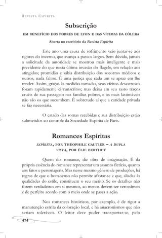 REVISTA ESPÍRITA
474
Subscrição
EM BENEFÍCIO DOS POBRES DE LYON E DAS VÍTIMAS DA CÓLERA
Aberta no escritório da Revista Espírita
Este ano uma causa de sofrimento veio juntar-se aos
rigores do inverno, que avança a passos largos. Sem dúvida, jamais
a solicitude da autoridade se mostrou mais inteligente e mais
previdente do que nesta última invasão do flagelo, em relação aos
atingidos; prontidão e sábia distribuição dos socorros médicos e
outros, nada faltou. É uma justiça que cada um se apraz em lhe
render. Assim, graças às medidas tomadas, seus efeitos desastrosos
foram rapidamente circunscritos; mas deixa em seu rasto traços
cruéis de sua passagem nas famílias pobres, e os mais lastimáveis
não são os que sucumbem. É sobretudo aí que a caridade privada
se faz necessária.
O estado das somas recebidas e sua distribuição estão
submetidos ao controle da Sociedade Espírita de Paris.
Romances Espíritas
ESPÍRITA, POR THÉOPHILE GAUTIER – A DUPLA
VISTA, POR ÉLIE BERTHET
Quem diz romance, diz obra de imaginação. É da
própria essência do romance representar um assunto fictício, quanto
aos fatos e personagens. Mas nesse mesmo gênero de produções, há
regras de que o bom-senso não permite afastar-se e que, aliadas às
qualidades do estilo, constituem o seu mérito. Se os detalhes não
forem verdadeiros em si mesmos, ao menos devem ser verossímeis
e de perfeito acordo com o meio onde se passa a ação.
Nos romances históricos, por exemplo, é de rigor a
manutenção estrita da coloração local, e há anacronismos que não
seriam toleráveis. O leitor deve poder transportar-se, pelo
 