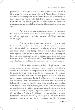 DEZEMBRO DE 1865
475
pensamento, aos tempos e lugares de que se fala e deles fazer uma
idéia justa. Aí estava o grande talento de Walter Scott; lendo-o,
encontramo-nos em plena Idade Média. Se ele tivesse atribuído os
fatos e gestos de Francisco I a Luís XI, ou mesmo se tivesse feito
falar este rei e os personagens de sua corte como no tempo da
renascença, nem o mais belo estilo teria sido capaz de resgatar tais
erros.
Acontece a mesma coisa nos romances de costumes.
Seu mérito está na variedade dos quadros, porque seria o cúmulo
do ridículo emprestar a um súdito espanhol os hábitos e o caráter
de um inglês.
À primeira vista, o romance parece ser o gênero mais
fácil. Consideramo-lo mais difícil que a História, embora menos
sério. O historiador tem o quadro traçado pelos fatos, dos quais
não pode afastar-se uma linha; o romancista deve tudo criar; mas
muitos pensam que basta um pouco de imaginação e de estilo para
fazer um bom romance. É um grave erro; é preciso muita instrução.
Para fazer a sua Notre-Dame de Paris, Victor Hugo devia conhecer
sua velha Paris arqueológica tão bem quanto a sua Paris moderna.
Pode-se fazer romances sobre o Espiritismo, como
sobre todas as coisas. Dizemos mesmo que o Espiritismo,
quando for conhecido e compreendido em toda a sua essência,
fornecerá às letras e às artes fontes inesgotáveis de poesias
encantadoras. Mas por certo não será para os que só o vêem nas
mesas girantes, nas cordas dos irmãos Davenport ou nas trapaças
dos charlatães. Como nos romances históricos ou de costumes, é
indispensável conhecer a fundo a tela sobre a qual se quer bordar,
a fim de não se cometer disparates, que seriam outras tantas provas
de ignorância; tal o músico que produz variações sobre um tema
musical e é reconhecido pelas adições da fantasia. Aquele, pois, que
não estudou a fundo o Espiritismo, em seu espírito, em suas
tendências, em suas máximas, tanto quanto em suas formas
materiais, é tão inapto para fazer um romance espírita de algum
 