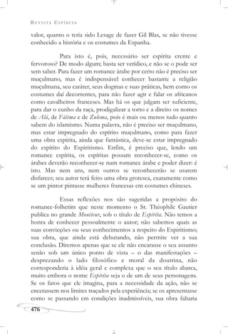 REVISTA ESPÍRITA
476
valor, quanto o teria sido Lesage de fazer Gil Blas, se não tivesse
conhecido a história e os costumes da Espanha.
Para isto é, pois, necessário ser espírita crente e
fervoroso? De modo algum; basta ser verídico, e não se o pode ser
sem saber. Para fazer um romance árabe por certo não é preciso ser
muçulmano, mas é indispensável conhecer bastante a religião
muçulmana, seu caráter, seus dogmas e suas práticas, bem como os
costumes daí decorrentes, para não fazer agir e falar os africanos
como cavalheiros franceses. Mas há os que julgam ser suficiente,
para dar o cunho da raça, prodigalizar a torto e a direito os nomes
de Alá, de Fátima e de Zulema, pois é mais ou menos tudo quanto
sabem do islamismo. Numa palavra, não é preciso ser muçulmano,
mas estar impregnado do espírito muçulmano, como para fazer
uma obra espírita, ainda que fantástica, deve-se estar impregnado
do espírito do Espiritismo. Enfim, é preciso que, lendo um
romance espírita, os espíritas possam reconhecer-se, como os
árabes deverão reconhecer-se num romance árabe e poder dizer: é
isto. Mas nem uns, nem outros se reconhecerão se usarem
disfarces; seu autor terá feito uma obra grotesca, exatamente como
se um pintor pintasse mulheres francesas em costumes chineses.
Essas reflexões nos são sugeridas a propósito do
romance-folhetim que neste momento o Sr. Théophile Gautier
publica no grande Moniteur, sob o título de Espírita. Não temos a
honra de conhecer pessoalmente o autor; não sabemos quais as
suas convicções ou seus conhecimentos a respeito do Espiritismo;
sua obra, que ainda está debutando, não permite ver a sua
conclusão. Diremos apenas que se ele não encarasse o seu assunto
senão sob um único ponto de vista – o das manifestações –
desprezando o lado filosófico e moral da doutrina, não
corresponderia à idéia geral e complexa que o seu título abarca,
muito embora o nome Espírita seja o de um de seus personagens.
Se os fatos que ele imagina, para a necessidade da ação, não se
encerassem nos limites traçados pela experiência; se os apresentasse
como se passando em condições inadmissíveis, sua obra faltaria
 