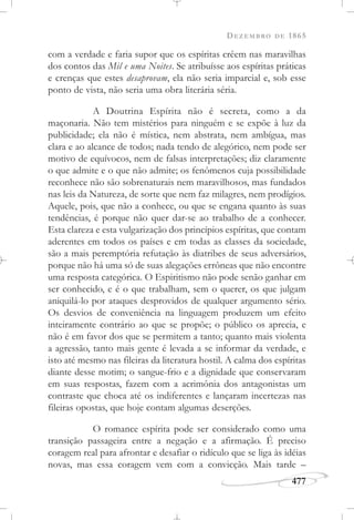DEZEMBRO DE 1865
477
com a verdade e faria supor que os espíritas crêem nas maravilhas
dos contos das Mil e uma Noites. Se atribuísse aos espíritas práticas
e crenças que estes desaprovam, ela não seria imparcial e, sob esse
ponto de vista, não seria uma obra literária séria.
A Doutrina Espírita não é secreta, como a da
maçonaria. Não tem mistérios para ninguém e se expõe à luz da
publicidade; ela não é mística, nem abstrata, nem ambígua, mas
clara e ao alcance de todos; nada tendo de alegórico, nem pode ser
motivo de equívocos, nem de falsas interpretações; diz claramente
o que admite e o que não admite; os fenômenos cuja possibilidade
reconhece não são sobrenaturais nem maravilhosos, mas fundados
nas leis da Natureza, de sorte que nem faz milagres, nem prodígios.
Aquele, pois, que não a conhece, ou que se engana quanto às suas
tendências, é porque não quer dar-se ao trabalho de a conhecer.
Esta clareza e esta vulgarização dos princípios espíritas, que contam
aderentes em todos os países e em todas as classes da sociedade,
são a mais peremptória refutação às diatribes de seus adversários,
porque não há uma só de suas alegações errôneas que não encontre
uma resposta categórica. O Espiritismo não pode senão ganhar em
ser conhecido, e é o que trabalham, sem o querer, os que julgam
aniquilá-lo por ataques desprovidos de qualquer argumento sério.
Os desvios de conveniência na linguagem produzem um efeito
inteiramente contrário ao que se propõe; o público os aprecia, e
não é em favor dos que se permitem a tanto; quanto mais violenta
a agressão, tanto mais gente é levada a se informar da verdade, e
isto até mesmo nas fileiras da literatura hostil. A calma dos espíritas
diante desse motim; o sangue-frio e a dignidade que conservaram
em suas respostas, fazem com a acrimônia dos antagonistas um
contraste que choca até os indiferentes e lançaram incertezas nas
fileiras opostas, que hoje contam algumas deserções.
O romance espírita pode ser considerado como uma
transição passageira entre a negação e a afirmação. É preciso
coragem real para afrontar e desafiar o ridículo que se liga às idéias
novas, mas essa coragem vem com a convicção. Mais tarde –
 