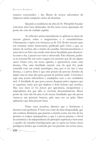 REVISTA ESPÍRITA
478
estamos convencidos – das fileiras de nossos adversários da
imprensa sairão campeões sérios da doutrina.
Quando as tendências da obra do Sr. Théophile Gautier
estiverem mais bem delineadas, far-lhe-emos nossa apreciação do
ponto de vista da verdade espírita.
As reflexões acima naturalmente se aplicam às obras do
mesmo gênero sobre o magnetismo e o sonambulismo.
Ultimamente a dupla vista forneceu ao Sr. Élie Berthet assunto para
um romance muito interessante, publicado pelo Siècle, e que, ao
talento de escritor, alia o mérito da exatidão. Incontestavelmente o
autor deve ter feito um estudo sério dessa faculdade; para descrevê-
la como o faz, é preciso ter visto e observado. Não obstante, poder-
se-ia censurar-lhe um certo exagero na extensão que dá em alguns
casos. Outro erro, em nossa opinião, é apresentá-la como uma
doença. Ora, uma faculdade natural, seja ela qual for, pode
coincidir com um estado patológico, mas, por si só, não é uma
doença, e a prova disto é que uma porção de pessoas dotadas da
dupla vista no mais alto grau, gozam de perfeita saúde. A heroína é
aqui uma jovem tuberculosa e cataléptica: esse o seu verdadeiro
mal. A faculdade de que goza causou desgraça pelos enganos que
se seguiram, razão por que deplora o dom funesto que recebeu.
Mas esse dom só foi funesto por ignorância, inexperiência e
imprudência dos que dele se serviram desastradamente. Deste
ponto de vista não há uma só de nossas faculdades que não possa
tornar-se um presente funesto, pelo mau uso ou pelas falsas
aplicações que dela possam fazer.
Feitas estas ressalvas, diremos que o fenômeno é
descrito com perfeição. É bem essa visão da alma desprendida, que
não conhece distâncias, que penetra a matéria como um raio de luz
penetra os corpos transparentes, e que é a prova patente e visível
da existência e da independência do princípio espiritual; é bem mais
o quadro da estranha transfiguração que se opera no êxtase, dessa
prodigiosa lucidez que confunde por sua precisão em certos casos,
 