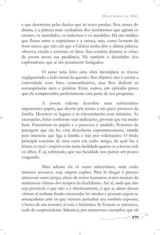 DEZEMBRO DE 1865
479
e que desorienta pelas ilusões que às vezes produz. Nos atores do
drama, é a pintura mais verdadeira dos sentimentos que agitam os
crentes, os incrédulos, os indecisos e os aturdidos. Há um médico
que flutua entre o cepticismo e a crença, mas, como homem de
bom-senso, que não crê que a Ciência tenha dito a última palavra,
observa, estuda e constata os fatos. Sua conduta durante as crises
da jovem atesta sua prudência. Há também o descrédito dos
exploradores, que aí são justamente fustigados.
O autor teria feito uma obra incompleta se tivesse
negligenciado o lado moral da questão. Seu objetivo não é excitar a
curiosidade com fatos extraordinários, mas lhes deduzir as
conseqüências úteis e práticas. Entre outros, um episódio prova
que ele compreendeu perfeitamente esta parte de seu programa.
A jovem vidente descobre num subterrâneo
importantes papéis, que devem pôr termo a um grave processo de
família. Descreve os lugares e as circunstâncias com minúcias. As
escavações, feitas conforme suas indicações, provam que viu muito
bem. Encontram os papéis e o processo é anulado. Notemos de
passagem que ela fez essa descoberta espontaneamente, atraída
pelo interesse que liga à família e não por solicitações. O título
principal consistia de uma carta em estilo antigo, da qual faz a
leitura textual e completa com tanta facilidade quanto se a tivesse sob
os olhos. É aí, sobretudo, que sua faculdade nos parece um pouco
exagerada.
Mais adiante ela vê outro subterrâneo, onde estão
imensos tesouros, cuja origem explica. Para lá chegar é preciso
atravessar outro jazigo, cheio de restos humanos, restos mortais de
numerosas vítimas dos tempos do feudalismo. Até aí, nada que não
seja provável; o que não o é absolutamente, é que as almas dessas
vítimas aí tenham ficado encerradas há séculos e possam erguer-se
ameaçadoras ante os que viessem perturbar seu sombrio repouso,
à busca de um tesouro; aí está o fantástico. Se fossem os carrascos,
nada de surpreendente. Sabemos, por numerosos exemplos, que tal
 