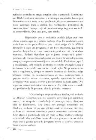 REVISTA ESPÍRITA
48
reflexões contidas no artigo anterior sobre o estado do Espiritismo
em 1864. Conforme seu início e a carta que seu diretor houve por
bem escrever-nos antes de sua publicação, devemos contar com um
novo campeão para a defesa dos verdadeiros princípios da
doutrina, isto é, dos que hoje são sancionados pelo grande controle
da concordância. Que seja, pois, bem-vindo.
Esperando que o tenhamos podido julgar por suas
obras, diremos que se o ditado: Nobreza obriga for verdadeiro, com
mais forte razão pode dizer-se que o título obriga. O de Médium
Evangélico é todo um programa e um belo programa, que impõe
grandes obrigações, mas que, no entanto, pode entender-se de duas
maneiras. Poderia significar que o jornal ocupar-se-á princi-
palmente de controvérsias religiosas, do ponto de vista dogmático,
ou que, compreendendo o objetivo essencial do Espiritismo, que é
a moralização, será redigido conforme o espírito evangélico, que é
sinônimo de caridade, tolerância e moderação. No primeiro caso
não o seguiremos, porque o próprio interesse da doutrina exige
extrema reserva no desenvolvimento de suas conseqüências, e
porque muitas vezes recuamos, quando queremos ir muito
depressa: “Não adianta correr; é preciso partir na hora certa.” No
segundo, estaremos inteiramente com ele. Eis, aliás, um extrato de
sua profissão de fé, posta no alto do primeiro número:
“O jornal que empreendemos fundar, sob o título
de Médium Evangélico, tem por objetivo enveredar por caminhos
novos, com os quais o mundo hoje se preocupa, quero dizer, nas
vias do Espiritismo. Este jornal nos pareceu necessário em
Toulouse, na hora em que os espíritas já não se contam entre nós,
na hora em que seus numerosos grupos aumentam cada vez mais.
Com efeito, a publicidade será um meio de fazer melhor conhecer
o resultado dos trabalhos desses diversos grupos e de torná-los
mais úteis à grande causa do progresso moral ao qual nos convidam
todos os nossos destinos.
 