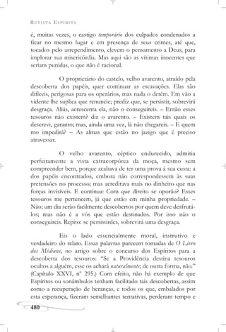 REVISTA ESPÍRITA
480
é, muitas vezes, o castigo temporário dos culpados condenados a
ficar no mesmo lugar e em presença de seus crimes, até que,
tocados pelo arrependimento, elevem o pensamento a Deus, para
implorar sua misericórdia. Mas aqui são as vítimas inocentes que
seriam punidas, o que não é racional.
O proprietário do castelo, velho avarento, atraído pela
descoberta dos papéis, quer continuar as escavações. Elas são
difíceis, perigosas para os operários, mas nada o detém. Em vão a
vidente lhe suplica que renuncie; prediz que, se persistir, sobrevirá
desgraça. Aliás, acrescenta ela, não o conseguireis. – Então esses
tesouros não existem? diz o avarento. – Existem tais quais os
descrevi, garanto; mas, ainda uma vez, lá não chegareis. – E quem
mo impedirá? – As almas que estão no jazigo que é preciso
atravessar.
O velho avarento, céptico endurecido, admitia
perfeitamente a vista extracorpórea da moça, mesmo sem
compreender bem, porque acabava de ter uma prova à sua custa: a
dos papéis encontrados, embora não correspondessem às suas
pretensões no processo; mas acreditava mais no dinheiro que nas
forças invisíveis. E continua: Com que direito se oporão? Esses
tesouros me pertencem, já que estão em minha propriedade. –
Não; um dia serão facilmente descobertos por quem deve desfrutá-
los; mas não é a vós que estão destinados. Por isso não o
conseguireis. Repito: se persistirdes, sobrevirá uma desgraça.
Eis o lado essencialmente moral, instrutivo e
verdadeiro do relato. Essas palavras parecem tomadas de O Livro
dos Médiuns, no artigo sobre o concurso dos Espíritos para a
descoberta dos tesouros: “Se a Providência destina tesouros
ocultos a alguém, esse os achará naturalmente; de outra forma, não.”
(Capítulo XXVI, no
295.) Com efeito, não há exemplo de que
Espíritos ou sonâmbulos tenham facilitado tais descobertas, assim
como a recuperação de heranças, e todos os que, embalados por
esta esperança, fizeram semelhantes tentativas, perderam tempo e
 