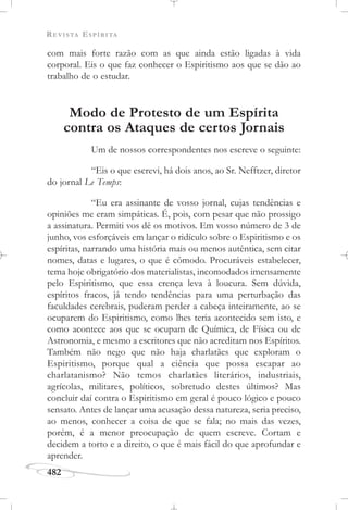 REVISTA ESPÍRITA
482
com mais forte razão com as que ainda estão ligadas à vida
corporal. Eis o que faz conhecer o Espiritismo aos que se dão ao
trabalho de o estudar.
Modo de Protesto de um Espírita
contra os Ataques de certos Jornais
Um de nossos correspondentes nos escreve o seguinte:
“Eis o que escrevi, há dois anos, ao Sr. Nefftzer, diretor
do jornal Le Temps:
“Eu era assinante de vosso jornal, cujas tendências e
opiniões me eram simpáticas. É, pois, com pesar que não prossigo
a assinatura. Permiti vos dê os motivos. Em vosso número de 3 de
junho, vos esforçáveis em lançar o ridículo sobre o Espiritismo e os
espíritas, narrando uma história mais ou menos autêntica, sem citar
nomes, datas e lugares, o que é cômodo. Procuráveis estabelecer,
tema hoje obrigatório dos materialistas, incomodados imensamente
pelo Espiritismo, que essa crença leva à loucura. Sem dúvida,
espíritos fracos, já tendo tendências para uma perturbação das
faculdades cerebrais, puderam perder a cabeça inteiramente, ao se
ocuparem do Espiritismo, como lhes teria acontecido sem isto, e
como acontece aos que se ocupam de Química, de Física ou de
Astronomia, e mesmo a escritores que não acreditam nos Espíritos.
Também não nego que não haja charlatães que exploram o
Espiritismo, porque qual a ciência que possa escapar ao
charlatanismo? Não temos charlatães literários, industriais,
agrícolas, militares, políticos, sobretudo destes últimos? Mas
concluir daí contra o Espiritismo em geral é pouco lógico e pouco
sensato. Antes de lançar uma acusação dessa natureza, seria preciso,
ao menos, conhecer a coisa de que se fala; no mais das vezes,
porém, é a menor preocupação de quem escreve. Cortam e
decidem a torto e a direito, o que é mais fácil do que aprofundar e
aprender.
 