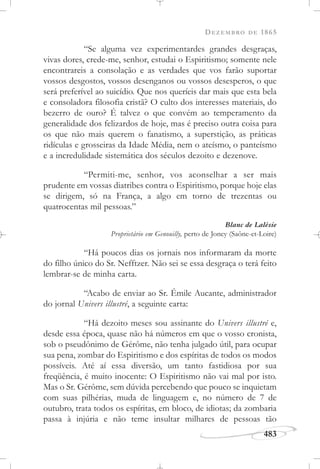 DEZEMBRO DE 1865
483
“Se alguma vez experimentardes grandes desgraças,
vivas dores, crede-me, senhor, estudai o Espiritismo; somente nele
encontrareis a consolação e as verdades que vos farão suportar
vossos desgostos, vossos desenganos ou vossos desesperos, o que
será preferível ao suicídio. Que nos queríeis dar mais que esta bela
e consoladora filosofia cristã? O culto dos interesses materiais, do
bezerro de ouro? É talvez o que convém ao temperamento da
generalidade dos felizardos de hoje, mas é preciso outra coisa para
os que não mais querem o fanatismo, a superstição, as práticas
ridículas e grosseiras da Idade Média, nem o ateísmo, o panteísmo
e a incredulidade sistemática dos séculos dezoito e dezenove.
“Permiti-me, senhor, vos aconselhar a ser mais
prudente em vossas diatribes contra o Espiritismo, porque hoje elas
se dirigem, só na França, a algo em torno de trezentas ou
quatrocentas mil pessoas.”
Blanc de Lalésie
Proprietário em Genouilly, perto de Joncy (Saône-et-Loire)
“Há poucos dias os jornais nos informaram da morte
do filho único do Sr. Nefftzer. Não sei se essa desgraça o terá feito
lembrar-se de minha carta.
“Acabo de enviar ao Sr. Émile Aucante, administrador
do jornal Univers illustré, a seguinte carta:
“Há dezoito meses sou assinante do Univers illustré e,
desde essa época, quase não há números em que o vosso cronista,
sob o pseudônimo de Gérôme, não tenha julgado útil, para ocupar
sua pena, zombar do Espiritismo e dos espíritas de todos os modos
possíveis. Até aí essa diversão, um tanto fastidiosa por sua
freqüência, é muito inocente: O Espiritismo não vai mal por isto.
Mas o Sr. Gérôme, sem dúvida percebendo que pouco se inquietam
com suas pilhérias, muda de linguagem e, no número de 7 de
outubro, trata todos os espíritas, em bloco, de idiotas; da zombaria
passa à injúria e não teme insultar milhares de pessoas tão
 