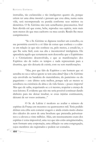 REVISTA ESPÍRITA
484
instruídas, tão esclarecidas e tão inteligentes quanto ele, porque
crêem ter uma alma imortal e pensam que essa alma, numa outra
vida, será recompensada ou punida conforme seus méritos ou
deméritos. O Sr. Gérôme não tem semelhantes preconceitos. Irra!
Sem dúvida crê que come, bebe, reproduz sua espécie, nem mais
nem menos do que meu cachorro ou meu cavalo. Rendo-lhe meus
cumprimentos.
“Se o Sr. Gérôme se dignasse receber um conselho, eu
me permitiria exortá-lo a só falar de coisas que conhece e a calar-
se em relação às que não conhece ou, pelo menos, a estudá-las, o
que lhe seria fácil, com sua alta e incontestável inteligência. Ele
aprenderia aquilo que certamente nem desconfia: que o Espiritismo
é o Cristianismo desenvolvido, e que as manifestações dos
Espíritos são de todos os tempos e nada representam para a
doutrina, que não deixaria de existir, com ou sem manifestações.
“Mas, por que falo de Espíritos a um homem que só
acredita no seu e talvez ignore se tem uma alma? Que o Sr. Gérôme
seja envolvido na bandeira do materialismo, do panteísmo ou do
paganismo – este último seria melhor, porque nele ao menos se
acreditava na existência da alma e da vida futura – pouco importa!
Mas que ele saiba, respeitando-se a si mesmo, respeitar a crença de
seus leitores. É evidente que não me seria possível continuar dando
dinheiro para me deixar insultar; se essas injúrias continuarem,
deixarei de ser vosso assinante...”
O Sr. de Lalésie é modesto ao avaliar o número de
espíritas da França em trezentos ou quatrocentos mil. Teria podido
dobrar esta cifra sem cometer exagero e ainda estaria muito abaixo
dos cálculos do autor de uma brochura que pretendia pulverizar-
nos e a elevava a vinte milhões. Aliás, um recenseamento exato dos
espíritas é coisa impossível, uma vez que não estão arregimentados,
nem formam uma corporação, uma afiliação ou uma congregação,
cujos membros são registrados e podem ser contados.
 