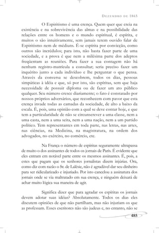 DEZEMBRO DE 1865
485
O Espiritismo é uma crença. Quem quer que creia na
existência e na sobrevivência das almas e na possibilidade das
relações entre os homens e o mundo espiritual, é espírita, e
muitos o são intuitivamente, sem jamais terem ouvido falar de
Espiritismo nem de médiuns. É-se espírita por convicção, como
outros são incrédulos; para isto, não basta fazer parte de uma
sociedade, e a prova é que nem a milésima parte dos adeptos
freqüentam as reuniões. Para fazer a sua contagem não há
nenhum registro-matrícula a consultar; seria preciso fazer um
inquérito junto a cada indivíduo e lhe perguntar o que pensa.
Através da conversa se descobrem, todos os dias, pessoas
simpáticas à idéia e que, só por isto, são espíritas, sem que haja
necessidade de possuir diploma ou de fazer um ato público
qualquer. Seu número cresce diariamente; o fato é constatado por
nossos próprios adversários, que reconhecem com pavor que esta
crença invade todas as camadas da sociedade, de alto a baixo da
escala. É, pois, uma opinião com a qual se deve contar hoje, e que
tem a particularidade de não se circunscrever a uma classe, nem a
uma casta, nem a uma seita, nem a uma nação, nem a um partido
político. Tem representantes em toda parte, nas letras, nas artes,
nas ciências, na Medicina, na magistratura, na ordem dos
advogados, no exército, no comércio, etc.
Na França o número de espíritas seguramente ultrapassa
de muito o dos assinantes de todos os jornais de Paris. É evidente que
eles entram em notável parte entre os mesmos assinantes. É, pois, a
estes que pagam que os senhores jornalistas dizem injúrias. Ora,
como diz com razão o Sr. de Lalésie, não é agradável dar seu dinheiro
para ser ridicularizado e injuriado. Por isto cancelou a assinatura dos
jornais onde se via maltratado em sua crença, e ninguém deixará de
achar muito lógica sua maneira de agir.
Significa dizer que para agradar os espíritas os jornais
devem adotar suas idéias? Absolutamente. Todos os dias eles
discutem opiniões de que não partilham, mas não injuriam os que
as professam. Esses escritores não são judeus e, no entanto, não se
 