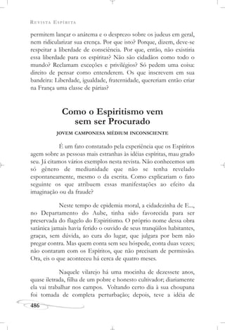 REVISTA ESPÍRITA
486
permitem lançar o anátema e o desprezo sobre os judeus em geral,
nem ridicularizar sua crença. Por que isto? Porque, dizem, deve-se
respeitar a liberdade de consciência. Por que, então, não existiria
essa liberdade para os espíritas? Não são cidadãos como todo o
mundo? Reclamam exceções e privilégios? Só pedem uma coisa:
direito de pensar como entenderem. Os que inscrevem em sua
bandeira: Liberdade, igualdade, fraternidade, quereriam então criar
na França uma classe de párias?
Como o Espiritismo vem
sem ser Procurado
JOVEM CAMPONESA MÉDIUM INCONSCIENTE
É um fato constatado pela experiência que os Espíritos
agem sobre as pessoas mais estranhas às idéias espíritas, mau grado
seu. Já citamos vários exemplos nesta revista. Não conhecemos um
só gênero de mediunidade que não se tenha revelado
espontaneamente, mesmo o da escrita. Como explicariam o fato
seguinte os que atribuem essas manifestações ao efeito da
imaginação ou da fraude?
Neste tempo de epidemia moral, a cidadezinha de E...,
no Departamento do Aube, tinha sido favorecida para ser
preservada do flagelo do Espiritismo. O próprio nome dessa obra
satânica jamais havia ferido o ouvido de seus tranqüilos habitantes,
graças, sem dúvida, ao cura do lugar, que julgara por bem não
pregar contra. Mas quem conta sem seu hóspede, conta duas vezes;
não contaram com os Espíritos, que não precisam de permissão.
Ora, eis o que aconteceu há cerca de quatro meses.
Naquele vilarejo há uma mocinha de dezessete anos,
quase iletrada, filha de um pobre e honesto cultivador; diariamente
ela vai trabalhar nos campos. Voltando certo dia à sua choupana
foi tomada de completa perturbação; depois, teve a idéia de
 