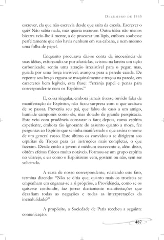 DEZEMBRO DE 1865
487
escrever, ela que não escrevia desde que saíra da escola. Escrever o
quê? Não sabia nada, mas queria escrever. Outra idéia não menos
bizarra veio-lhe à mente, a de procurar um lápis, embora soubesse
perfeitamente que não havia nenhum em sua cabana, e nem mesmo
uma folha de papel.
Enquanto procurava dar-se conta da incoerência de
suas idéias, esforçando-se por afastá-las, avistou na lareira um tição
carbonizado; sentiu uma atração irresistível para o pegar, mas,
guiada por uma força invisível, avançou para a parede caiada. De
repente seu braço ergueu-se maquinalmente e traçou na parede, em
caracteres bem legíveis, esta frase: “Arranja papel e penas para
corresponder-te com os Espíritos.”
E, coisa singular, embora jamais tivesse ouvido falar de
manifestação de Espíritos, não ficou surpresa com o que acabava
de se passar. Preveniu seu pai, que falou do caso a um amigo,
humilde camponês como ele, mas dotado de grande perspicácia.
Este veio com prudência constatar o fato; depois, como espírita
experiente, embora tão ignorante do assunto quanto a moça, fez
perguntas ao Espírito que se tinha manifestado e que assina o nome
de um general russo. Este último os convidou a se dirigirem aos
espíritas de Troyes para ter instruções mais completas, o que
fizeram. Desde então a jovem é médium escrevente e, além disso,
obtém efeitos físicos muito notáveis. Formou-se um grupo espírita
no vilarejo, e eis como o Espiritismo vem, gostem ou não, sem ser
solicitado.
A carta de nosso correspondente, relatando este fato,
termina dizendo: “Não se diria que, quanto mais os trocistas se
empenham em enganar-se a si próprios, a Providência, como se os
quisesse confundir, faz jorrar diariamente manifestações que
desafiam todas as negações e todas as interpretações da
incredulidade?”
A propósito, a Sociedade de Paris recebeu a seguinte
comunicação:
 
