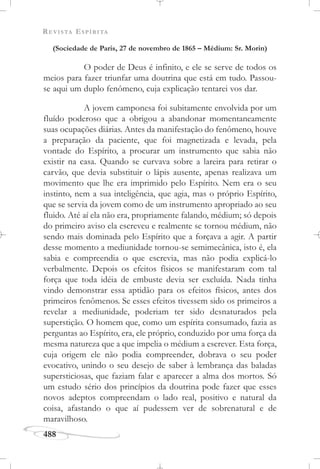 REVISTA ESPÍRITA
488
(Sociedade de Paris, 27 de novembro de 1865 – Médium: Sr. Morin)
O poder de Deus é infinito, e ele se serve de todos os
meios para fazer triunfar uma doutrina que está em tudo. Passou-
se aqui um duplo fenômeno, cuja explicação tentarei vos dar.
A jovem camponesa foi subitamente envolvida por um
fluído poderoso que a obrigou a abandonar momentaneamente
suas ocupações diárias. Antes da manifestação do fenômeno, houve
a preparação da paciente, que foi magnetizada e levada, pela
vontade do Espírito, a procurar um instrumento que sabia não
existir na casa. Quando se curvava sobre a lareira para retirar o
carvão, que devia substituir o lápis ausente, apenas realizava um
movimento que lhe era imprimido pelo Espírito. Nem era o seu
instinto, nem a sua inteligência, que agia, mas o próprio Espírito,
que se servia da jovem como de um instrumento apropriado ao seu
fluido. Até aí ela não era, propriamente falando, médium; só depois
do primeiro aviso ela escreveu e realmente se tornou médium, não
sendo mais dominada pelo Espírito que a forçava a agir. A partir
desse momento a mediunidade tornou-se semimecânica, isto é, ela
sabia e compreendia o que escrevia, mas não podia explicá-lo
verbalmente. Depois os efeitos físicos se manifestaram com tal
força que toda idéia de embuste devia ser excluída. Nada tinha
vindo demonstrar essa aptidão para os efeitos físicos, antes dos
primeiros fenômenos. Se esses efeitos tivessem sido os primeiros a
revelar a mediunidade, poderiam ter sido desnaturados pela
superstição. O homem que, como um espírita consumado, fazia as
perguntas ao Espírito, era, ele próprio, conduzido por uma força da
mesma natureza que a que impelia o médium a escrever. Esta força,
cuja origem ele não podia compreender, dobrava o seu poder
evocativo, unindo o seu desejo de saber à lembrança das baladas
supersticiosas, que faziam falar e aparecer a alma dos mortos. Só
um estudo sério dos princípios da doutrina pode fazer que esses
novos adeptos compreendam o lado real, positivo e natural da
coisa, afastando o que aí pudessem ver de sobrenatural e de
maravilhoso.
 