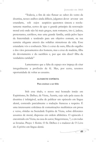 JANEIRO DE 1865
49
“Todavia, a fim de não flutuar ao sabor do vento da
doutrina, nesses atalhos ainda difíceis, julgamos dever arvorar um
estandarte, sob cujos auspícios queremos sincera e resolu-
tamente marchar, certos de que o grande princípio da renovação
moral está onde não há mais gregos, nem romanos, isto é, judeus,
protestantes, católicos, mas uma grande família, unida pelos laços
da fraternidade e tendendo para um objetivo comum, na sua
carreira ofegante através das solidões misteriosas da vida. Esse
estandarte vós o conheceis. Não é a cruz de ouro, filha do orgulho
e dos vãos pensamentos dos homens, mas a cruz de madeira, filha
do devotamento e do sacrifício e, por que não dizer? filha da
verdadeira caridade”
Lamentamos que a falta de espaço nos impeça de citar
integralmente a profissão de fé. Mas, por certo, teremos
oportunidade de voltar ao assunto.
ALFABETO ESPÍRITA
Para ensinar a ser feliz
Sob esse título, o nosso mui honrado irmão em
Espiritismo, Sr. Delhez, de Viena, Áustria, cujo zelo pela causa da
doutrina é infatigável, acaba de publicar um opúsculo em língua
alemã, contendo parcialmente a tradução francesa a respeito. É
uma interessante coletânea de comunicações mediúnicas em prosa
e verso, obtidas na Sociedade Espírita de Viena, sobre diferentes
assuntos de moral, dispostas em ordem alfabética. O opúsculo é
encontrado em Viena, na casa do autor, Singerstrasse, 7, e em todas
as livrarias. Preço: 1 florim. O Sr. Delhez é o tradutor de O Livro
dos Espíritos em língua alemã.
 