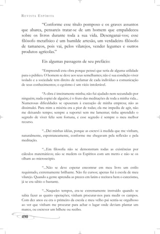 REVISTA ESPÍRITA
490
“Conforme esse título pomposo e os graves assuntos
que abarca, pensareis tratar-se de um homem que empalideceu
sobre os livros durante toda a sua vida. Desenganai-vos; esse
filósofo metafísico é um humilde artesão, um verdadeiro filósofo
de tamancos, pois vai, pelos vilarejos, vender legumes e outros
produtos agrícolas.”
Eis algumas passagens de seu prefácio:
“Empreendi esta obra porque pensei que seria de alguma utilidade
para o público. O homem se deve aos seus semelhantes; não é sua condição viver
isolado e a sociedade tem direito de reclamar de cada indivíduo a comunicação
de seus conhecimentos; o egoísmo é um vício intolerável.
“A obra é inteiramente minha; não fui ajudado nem secundado por
ninguém; nada copiei de alguém; é o fruto das meditações de toda a minha vida...
Numerosas dificuldades se opuseram à execução de minha empresa; não as
dissimulei. Para mim a miséria era a pior de todas; ela me impedia de agir, não
me deixando tempo; sempre a suportei sem me lamentar; tinha aprendido o
segredo de viver feliz sem fortuna, e esse segredo é sempre o meu melhor
recurso.
“...Dei minhas idéias, porque as escrevi à medida que me vinham,
naturalmente, espontaneamente, conforme me chegavam pela reflexão e pela
meditação.
“...Em filosofia não se demonstram todas as existências por
cálculos matemáticos; não se medem os Espíritos com um metro e não se os
olham ao microscópio.
“...Não se deve esperar encontrar em meu livro um estilo
requintado, extremamente brilhante. Não fiz cursos; apenas fui à escola de meu
vilarejo. Quando a gente aprendia as preces em latim e recitava bem o catecismo,
já se era sábio o bastante.
“...Naqueles tempos, era-se extremamente instruído quando se
sabia fazer as quatro operações; vinham procurar-nos para medir os campos.
Com dez anos eu era o primeiro da escola e meu velho pai sentia-se orgulhoso
ao ver que vinham me procurar para achar o lugar onde deviam plantar um
marco, ou escrever um bilhete ou recibo.
 
