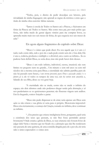 DEZEMBRO DE 1865
491
“Tenho, pois, o direito de pedir desculpas aos leitores, pela
trivialidade de minha linguagem: não aprendi as regras da retórica e creio que o
título de minha obra convém: Idéias naturais.
“Íamos à escola de Todos os Santos até a Páscoa, e ficávamos em
férias da Páscoa até Todos os Santos. Mas como meu pai, por mais pobre que
fosse, não tinha medo de gastar alguns vinténs para me comprar livros, eu
aprendia muito mais nos seis meses de férias, do que esquecia nos seis meses de
aula.”
Eis agora alguns fragmentos do capítulo sobre Deus:
“Deus é o único que pode dizer: Eu sou aquele que é; é um e é
tudo; tudo existe dele, nele e por ele e nada pode existir sem ele e fora dele; Ele
é uno e, todavia, produziu o múltiplo e o divisível, um e outro ao infinito... Se eu
pudesse bem definir Deus, eu seria deus; mas não pode haver dois deuses.
“Deus é um todo infinito, indivisível, eterno, imutável; não tem
limites no pequeno nem no grande... Um minuto e cem mil anos ou cem mil
séculos são a mesma coisa para Deus; a eternidade não admite partilha; para ele
não há passado nem futuro, é um eterno presente; para Deus o passado ainda é e o
futuro já é; ele vê todos os tempos de uma vez; não há ontem nem amanhã; e,
falando de seu filho, disse: eu vos gerei hoje.
“A eternidade não se mede, como não se mede o infinito do
espaço; são dois abismos onde não podemos chegar senão pela abstração, e aí
nos perderíamos se os quiséssemos penetrar; são florestas virgens sem atalhos.
Em lá chegando, somos forçados a parar.
“Deus não pode dispensar-se de criar; seria apenas um Deus sem
ação se não criasse e sua glória só seria para si próprio. Monotonia impossível.
Deus cria eternamente; o começo da Criação, tomado no infinito, deve continuar
ao infinito.
“...Era preciso que criasse inteligências livres, porquanto, qual seria
a existência dos seres que pensam, se não lhes fosse permitido pensar
livremente? Onde estaria a glória de Deus, se suas criaturas não fossem livres de
julgar dele? Seria o mesmo que ter ficado só; a adoração que elas lhe rendessem
não passaria de uma quimera, de uma comédia dirigida para ele e por ele; ele teria
sido o único espectador e o único ator.
 