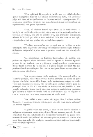 REVISTA ESPÍRITA
492
“Para a glória de Deus, então, teria sido uma necessidade absoluta
que as inteligências tivessem sido criadas absolutamente livres, com direito de
julgar seu autor, de se conduzirem, no bem ou no mal, como quisessem. Era
preciso que o mal fosse permitido para que o bem existisse; é impossível que um
seja conhecido sem que se veja o outro.
“Mas, ao mesmo tempo que Deus dá o livre-arbítrio às
inteligências, também lhes dá esse foro íntimo, esse sentimento intelectual de sua
liberdade de pensar, esse ato do espírito livre, que chamamos consciência,
tribunal individual que adverte cada existência livre do valor de sua ação.
Ninguém faz o mal sem o saber; só a vontade faz o pecado.
“Também temos razões para presumir que os Espíritos ou anjos
têm alguma parte no governo universal, pois foi recebido como dogma de fé que
os homens são guardados pelos anjos e que cada um de nós tem seu anjo-de-
guarda.
“As inteligências, ou Espíritos desprendidos da matéria, bem
podem ter, algumas vezes, influência sobre o espírito do homem. Quantas
pessoas tiveram revelações que se realizaram, como Joana d’Arc e tantas outras
de que falam os livros de História que li e que se podem encontrar. Mas não
preciso saber de memória para lhes citar as passagens; busco as revelações em
mim mesmo, e não alhures.
“Até o momento que minha irmã mais velha morreu de cólera em
Midrevay (Vosges), eu não tinha ouvido falar da existência de cólera em parte
alguma. Não fazia a menor idéia de que minha irmã estivesse doente; eu a tinha
visto mais saudável que nunca, não havendo, pois, qualquer motivo para me
preocupar com ela. Eu a vi em sonho em minha casa, em Joinville: – ‘Meu
Joseph, venho dizer-te que morri; sabes que sempre te amei muito, e eu mesma
quis trazer-te a notícia de minha volta ao outro mundo.’ No dia seguinte o
carteiro trouxe uma carta anunciando a morte de minha irmã.
“Ao receber a carta tarjada de negro, disse à minha mulher:
‘Conheces o sonho que te contei ontem; quem sabe não esteja aqui a realidade?’
Eu não me enganava.
“Algumas vezes tive visões, às quais só dei atenção quando se
realizaram, mesmo que muito tempo depois. Nesses momentos eu não dormia;
estava bem desperto, trabalhando. Isto me aconteceu umas três ou quatro vezes
no curso de minha vida; delas só me lembro vagamente, mas tenho certeza. Não
sou o único que tenha tido revelações mentais; outros provarão que tenho razão,
o que talvez já foi provado.
 