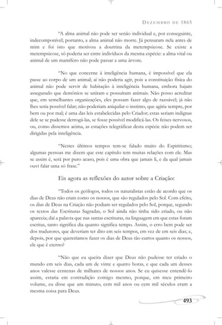 DEZEMBRO DE 1865
493
“A alma animal não pode ser senão individual e, por conseguinte,
indecomponível; portanto, a alma animal não morre. Já pensaram nela antes de
mim e foi isto que motivou a doutrina da metempsicose. Se existe a
metempsicose, só poderia ser entre indivíduos da mesma espécie: a alma vital ou
animal de um mamífero não pode passar a uma árvore.
“No que concerne à inteligência humana, é impossível que ela
passe ao corpo de um animal; aí não poderia agir, pois a constituição física do
animal não pode servir de habitação à inteligência humana, embora hajam
assegurado que demônios se uniram e possuíram animais. Não posso acreditar
que, em semelhantes organizações, eles possam fazer algo de razoável; já não
lhes seria possível falar; não poderiam aniquilar o instinto, que agiria sempre, por
bem ou por mal; é uma das leis estabelecidas pelo Criador; estas seriam indignas
dele se se pudesse derrogá-las, se fosse possível modificá-las. Os feixes nervosos,
ou, como dissemos acima, as estações telegráficas desta espécie não podem ser
dirigidas pela inteligência.
“Nestes últimos tempos tem-se falado muito do Espiritismo;
algumas pessoas me dizem que este capítulo tem muitas relações com ele. Mas
se assim é, será por puro acaso, pois é uma obra que jamais li, e da qual jamais
ouvi falar uma só frase.”
Eis agora as reflexões do autor sobre a Criação:
“Todos os geólogos, todos os naturalistas estão de acordo que os
dias de Deus não eram como os nossos, que são regulados pelo Sol. Com efeito,
os dias de Deus na Criação não podiam ser regulados pelo Sol, porque, segundo
os textos das Escrituras Sagradas, o Sol ainda não tinha sido criado, ou não
aparecia; daí a palavra que nas santas escrituras, na linguagem em que estas foram
escritas, tanto significa dia quanto significa tempo. Assim, o erro bem pode ser
dos tradutores, que deveriam ter dito em seis tempos, em vez de em seis dias; e,
depois, por que quereríamos fazer os dias de Deus tão curtos quanto os nossos,
ele que é eterno?
“Não que eu queira dizer que Deus não pudesse ter criado o
mundo em seis dias, cada um de vinte e quatro horas, e que cada um desses
anos valesse centenas de milhares de nossos anos. Se eu quisesse entendê-lo
assim, estaria em contradição comigo mesmo, porque, em meu primeiro
volume, eu disse que um minuto, cem mil anos ou cem mil séculos eram a
mesma coisa para Deus.
 