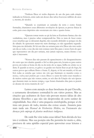 REVISTA ESPÍRITA
494
“Embora Deus só tenha disposto de um dia para cada criação
indicada no Gênesis, entre cada um desses dias talvez houvesse milhões de anos
e, mesmo, de séculos.
“Quando se examinam as camadas da terra e como foram
formadas, chamamos essas diferentes revoluções de épocas; as provas físicas lá
estão, pois esses depósitos não ocorreram em vinte e quatro horas.
“Querem tomar muito ao pé da letra as Escrituras Santas; elas são
verdadeiras, mas é preciso saber compreendê-las. Não se trata de fazer como
esses israelitas que se deixaram degolar, não ousando defender-se porque era dia
de sábado. Se quisessem matar-me num domingo, eu não aguardaria segunda-
feira para me defender. Só há sete dias na semana para nós; Deus não tem senão
um dia ao todo, e esse dia não tem começo nem fim; para o nosso bem ele quer
que repousemos um dia por semana, mas jamais repousa, nunca dorme e sua
ação é incessante.
“Nossos dias não passam do aparecimento e do desaparecimento
do outro que nos alumia; quando o Sol se deita para nós, levanta-se para outros
povos; em todas as horas do dia ou da noite ele se ergue, brilha no zênite ou se
deita. E quando as neves, os gelos e as geadas nos fazem ficar ao pé do fogo, há
outros povos que colhem flores e frutas. E, depois, só há um mundo, só há um
Sol; todas as estrelas que vemos são sóis que iluminam os mundos como o
nosso, e talvez mais perfeitos que o nosso. Deus é o autor de todos esses mundos e
de muitos outros que não vemos; assim, os seis dias da Criação são seis épocas
que duraram mais ou menos tempo, e que foram chamados dias para se porem
ao alcance de nossa maneira de ver.”
Lemos com atenção as duas brochuras do pai Chevelle,
e certamente deveríamos contradizê-lo em vários pontos. Mas as
citações que acabamos de fazer não provam menos idéias de alto
alcance filosófico e que não são desprovidas de certo caráter de
originalidade. Sua obra é uma pequena enciclopédia, porque aí ele
trata um pouco de tudo, mesmo das coisas usuais. Anuncia para
mais tarde um Manual do Herborista Médico, ou Tratamento das
doenças pelo emprego de plantas medicinais indígenas.
De onde lhe vêm todas essas idéias? Sem dúvida ele leu:
isto é evidente. Mas sua posição não lhe permitia ler muito e, aliás,
precisava de uma aptidão especial para aproveitar essas leituras e
 