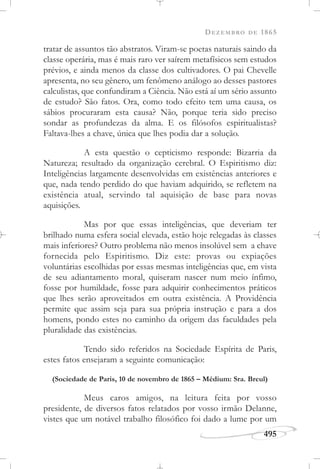 DEZEMBRO DE 1865
495
tratar de assuntos tão abstratos. Viram-se poetas naturais saindo da
classe operária, mas é mais raro ver saírem metafísicos sem estudos
prévios, e ainda menos da classe dos cultivadores. O pai Chevelle
apresenta, no seu gênero, um fenômeno análogo ao desses pastores
calculistas, que confundiram a Ciência. Não está aí um sério assunto
de estudo? São fatos. Ora, como todo efeito tem uma causa, os
sábios procuraram esta causa? Não, porque teria sido preciso
sondar as profundezas da alma. E os filósofos espiritualistas?
Faltava-lhes a chave, única que lhes podia dar a solução.
A esta questão o cepticismo responde: Bizarria da
Natureza; resultado da organização cerebral. O Espiritismo diz:
Inteligências largamente desenvolvidas em existências anteriores e
que, nada tendo perdido do que haviam adquirido, se refletem na
existência atual, servindo tal aquisição de base para novas
aquisições.
Mas por que essas inteligências, que deveriam ter
brilhado numa esfera social elevada, estão hoje relegadas às classes
mais inferiores? Outro problema não menos insolúvel sem a chave
fornecida pelo Espiritismo. Diz este: provas ou expiações
voluntárias escolhidas por essas mesmas inteligências que, em vista
de seu adiantamento moral, quiseram nascer num meio ínfimo,
fosse por humildade, fosse para adquirir conhecimentos práticos
que lhes serão aproveitados em outra existência. A Providência
permite que assim seja para sua própria instrução e para a dos
homens, pondo estes no caminho da origem das faculdades pela
pluralidade das existências.
Tendo sido referidos na Sociedade Espírita de Paris,
estes fatos ensejaram a seguinte comunicação:
(Sociedade de Paris, 10 de novembro de 1865 – Médium: Sra. Breul)
Meus caros amigos, na leitura feita por vosso
presidente, de diversos fatos relatados por vosso irmão Delanne,
vistes que um notável trabalho filosófico foi dado a lume por um
 
