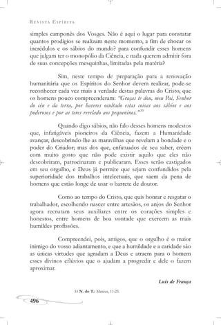 REVISTA ESPÍRITA
496
simples camponês dos Vosges. Não é aqui o lugar para constatar
quantos prodígios se realizam neste momento, a fim de chocar os
incrédulos e os sábios do mundo? para confundir esses homens
que julgam ter o monopólio da Ciência, e nada querem admitir fora
de suas concepções mesquinhas, limitadas pela matéria?
Sim, neste tempo de preparação para a renovação
humanitária que os Espíritos do Senhor devem realizar, pode-se
reconhecer cada vez mais a verdade destas palavras do Cristo, que
os homens pouco compreenderam: “Graças te dou, meu Pai, Senhor
do céu e da terra, por haveres ocultado estas coisas aos sábios e aos
poderosos e por as teres revelado aos pequeninos.”33
Quando digo sábios, não falo desses homens modestos
que, infatigáveis pioneiros da Ciência, fazem a Humanidade
avançar, descobrindo-lhe as maravilhas que revelam a bondade e o
poder do Criador; mas dos que, enfatuados de seu saber, crêem
com muito gosto que não pode existir aquilo que eles não
descobriram, patrocinaram e publicaram. Esses serão castigados
em seu orgulho, e Deus já permite que sejam confundidos pela
superioridade dos trabalhos intelectuais, que saem da pena de
homens que estão longe de usar o barrete de doutor.
Como ao tempo do Cristo, que quis honrar e resgatar o
trabalhador, escolhendo nascer entre artesãos, os anjos do Senhor
agora recrutam seus auxiliares entre os corações simples e
honestos, entre homens de boa vontade que exercem as mais
humildes profissões.
Compreendei, pois, amigos, que o orgulho é o maior
inimigo do vosso adiantamento, e que a humildade e a caridade são
as únicas virtudes que agradam a Deus e atraem para o homem
esses divinos eflúvios que o ajudam a progredir e dele o fazem
aproximar.
Luís de França
33 N. do T.: Mateus, 11:25.
 
