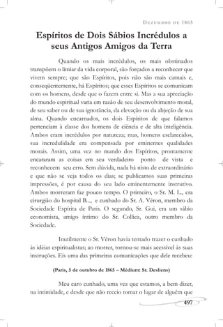 DEZEMBRO DE 1865
497
Espíritos de Dois Sábios Incrédulos a
seus Antigos Amigos da Terra
Quando os mais incrédulos, os mais obstinados
transpõem o limiar da vida corporal, são forçados a reconhecer que
vivem sempre; que são Espíritos, pois não são mais carnais e,
conseqüentemente, há Espíritos; que esses Espíritos se comunicam
com os homens, desde que o fazem entre si. Mas a sua apreciação
do mundo espiritual varia em razão de seu desenvolvimento moral,
de seu saber ou de sua ignorância, da elevação ou da abjeção de sua
alma. Quando encarnados, os dois Espíritos de que falamos
pertenciam à classe dos homens de ciência e de alta inteligência.
Ambos eram incrédulos por natureza; mas, homens esclarecidos,
sua incredulidade era compensada por eminentes qualidades
morais. Assim, uma vez no mundo dos Espíritos, prontamente
encararam as coisas em seu verdadeiro ponto de vista e
reconhecem seu erro. Sem dúvida, nada há nisto de extraordinário
e que não se veja todos os dias; se publicamos suas primeiras
impressões, é por causa do seu lado eminentemente instrutivo.
Ambos morreram faz pouco tempo. O primeiro, o Sr. M. L., era
cirurgião do hospital B..., e cunhado do Sr. A. Véron, membro da
Sociedade Espírita de Paris. O segundo, Sr. Gui, era um sábio
economista, amigo íntimo do Sr. Colliez, outro membro da
Sociedade.
Inutilmente o Sr. Véron havia tentado trazer o cunhado
às idéias espiritualistas; ao morrer, tornou-se mais acessível às suas
instruções. Eis uma das primeiras comunicações que dele recebeu:
(Paris, 5 de outubro de 1865 – Médium: Sr. Desliens)
Meu caro cunhado, uma vez que estamos, a bem dizer,
na intimidade, e desde que não receio tomar o lugar de alguém que
 
