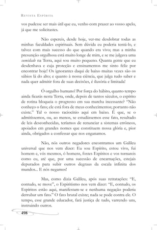 REVISTA ESPÍRITA
498
vos pudesse ser mais útil que eu, venho com prazer ao vosso apelo,
já que me solicitastes.
Não espereis, desde hoje, ver-me desdobrar todas as
minhas faculdades espirituais. Sem dúvida eu poderia tentá-lo, e
talvez com mais sucesso do que quando era vivo; mas a minha
presunção orgulhosa está muito longe de mim, e se me julgava uma
sumidade na Terra, aqui sou muito pequeno. Quanta gente que eu
desdenhava e cuja proteção e ensinamentos me sinto feliz por
encontrar hoje! Os ignorantes daqui de baixo muitas vezes são os
sábios lá do alto; e quanto à nossa ciência, que julga tudo saber e
nada quer admitir fora de suas decisões, é ilusória e limitada!
Ó orgulho humano! Por força do hábito, quanto tempo
ainda ficarás nesta Terra, onde, depois de tantos séculos, o espírito
de rotina bloqueia o progresso em sua marcha incessante? “Não
conheço o fato; ele está fora de meus conhecimentos; portanto não
existe.” Tal o nosso raciocínio aqui em baixo. É que, se o
admitíssemos, ou, ao menos, se estudássemos esse fato, resultado
de leis desconhecidas, teríamos de renunciar a sistemas errôneos,
apoiados em grandes nomes que constituem nossa glória e, pior
ainda, obrigados a confessar que nos enganamos.
Não, nós outros negadores encontramos um Galileu
universal que nos vem dizer: Eu sou Espírito, estou vivo, fui
homem e, vós mesmos, ó homens, fostes Espíritos e vos tornareis
como eu, até que, por uma sucessão de encarnações, estejais
depurados para subir outros degraus da escala infinita dos
mundos... E nós negamos!
Mas, como dizia Galileu, após suas retratações: “E,
contudo, se move”, o Espiritismo nos vem dizer: “E, contudo, os
Espíritos estão aqui, manifestam-se e nenhuma negação poderia
derrubar um fato.” O fato brutal existe; nada se pode contra ele. O
tempo, esse grande educador, fará justiça de tudo, varrendo uns,
instruindo outros.
 
