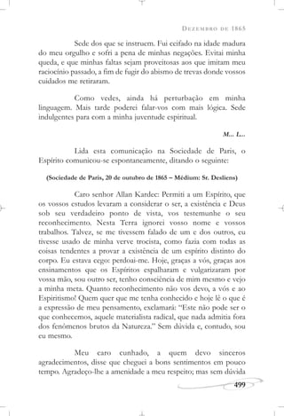 DEZEMBRO DE 1865
499
Sede dos que se instruem. Fui ceifado na idade madura
do meu orgulho e sofri a pena de minhas negações. Evitai minha
queda, e que minhas faltas sejam proveitosas aos que imitam meu
raciocínio passado, a fim de fugir do abismo de trevas donde vossos
cuidados me retiraram.
Como vedes, ainda há perturbação em minha
linguagem. Mais tarde poderei falar-vos com mais lógica. Sede
indulgentes para com a minha juventude espiritual.
M... L...
Lida esta comunicação na Sociedade de Paris, o
Espírito comunicou-se espontaneamente, ditando o seguinte:
(Sociedade de Paris, 20 de outubro de 1865 – Médium: Sr. Desliens)
Caro senhor Allan Kardec: Permiti a um Espírito, que
os vossos estudos levaram a considerar o ser, a existência e Deus
sob seu verdadeiro ponto de vista, vos testemunhe o seu
reconhecimento. Nesta Terra ignorei vosso nome e vossos
trabalhos. Talvez, se me tivessem falado de um e dos outros, eu
tivesse usado de minha verve trocista, como fazia com todas as
coisas tendentes a provar a existência de um espírito distinto do
corpo. Eu estava cego: perdoai-me. Hoje, graças a vós, graças aos
ensinamentos que os Espíritos espalharam e vulgarizaram por
vossa mão, sou outro ser, tenho consciência de mim mesmo e vejo
a minha meta. Quanto reconhecimento não vos devo, a vós e ao
Espiritismo! Quem quer que me tenha conhecido e hoje lê o que é
a expressão de meu pensamento, exclamará: “Este não pode ser o
que conhecemos, aquele materialista radical, que nada admitia fora
dos fenômenos brutos da Natureza.” Sem dúvida e, contudo, sou
eu mesmo.
Meu caro cunhado, a quem devo sinceros
agradecimentos, disse que cheguei a bons sentimentos em pouco
tempo. Agradeço-lhe a amenidade a meu respeito; mas sem dúvida
 