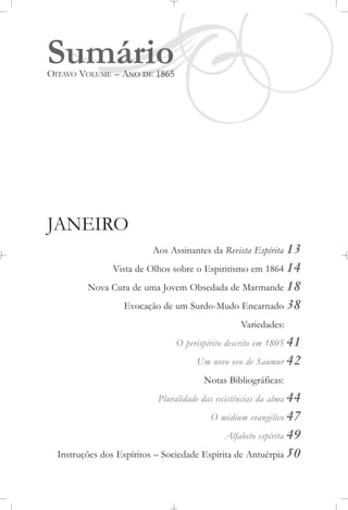 SumárioOITAVO VOLUME – ANO DE 1865
JANEIRO
Aos Assinantes da Revista Espírita 13
Vista de Olhos sobre o Espiritismo em 1864 14
Nova Cura de uma Jovem Obsedada de Marmande 18
Evocação de um Surdo-Mudo Encarnado 38
Variedades:
O perispírito descrito em 1805 41
Um novo ovo de Saumur 42
Notas Bibliográficas:
Pluralidade das existências da alma 44
O médium evangélico 47
Alfabeto espírita 49
Instruções dos Espíritos – Sociedade Espírita de Antuérpia 50
 