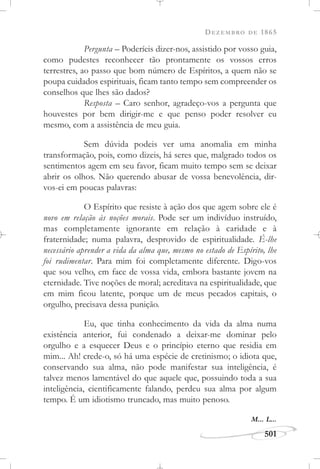 DEZEMBRO DE 1865
501
Pergunta – Poderíeis dizer-nos, assistido por vosso guia,
como pudestes reconhecer tão prontamente os vossos erros
terrestres, ao passo que bom número de Espíritos, a quem não se
poupa cuidados espirituais, ficam tanto tempo sem compreender os
conselhos que lhes são dados?
Resposta – Caro senhor, agradeço-vos a pergunta que
houvestes por bem dirigir-me e que penso poder resolver eu
mesmo, com a assistência de meu guia.
Sem dúvida podeis ver uma anomalia em minha
transformação, pois, como dizeis, há seres que, malgrado todos os
sentimentos agem em seu favor, ficam muito tempo sem se deixar
abrir os olhos. Não querendo abusar de vossa benevolência, dir-
vos-ei em poucas palavras:
O Espírito que resiste à ação dos que agem sobre ele é
novo em relação às noções morais. Pode ser um indivíduo instruído,
mas completamente ignorante em relação à caridade e à
fraternidade; numa palavra, desprovido de espiritualidade. É-lhe
necessário aprender a vida da alma que, mesmo no estado de Espírito, lhe
foi rudimentar. Para mim foi completamente diferente. Digo-vos
que sou velho, em face de vossa vida, embora bastante jovem na
eternidade. Tive noções de moral; acreditava na espiritualidade, que
em mim ficou latente, porque um de meus pecados capitais, o
orgulho, precisava dessa punição.
Eu, que tinha conhecimento da vida da alma numa
existência anterior, fui condenado a deixar-me dominar pelo
orgulho e a esquecer Deus e o princípio eterno que residia em
mim... Ah! crede-o, só há uma espécie de cretinismo; o idiota que,
conservando sua alma, não pode manifestar sua inteligência, é
talvez menos lamentável do que aquele que, possuindo toda a sua
inteligência, cientificamente falando, perdeu sua alma por algum
tempo. É um idiotismo truncado, mas muito penoso.
M... L...
 