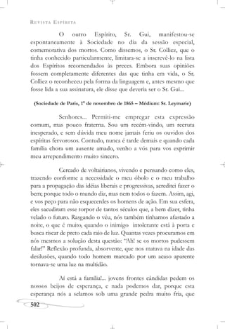 REVISTA ESPÍRITA
502
O outro Espírito, Sr. Gui, manifestou-se
espontaneamente à Sociedade no dia da sessão especial,
comemorativa dos mortos. Como dissemos, o Sr. Colliez, que o
tinha conhecido particularmente, limitara-se a inscrevê-lo na lista
dos Espíritos recomendados às preces. Embora suas opiniões
fossem completamente diferentes das que tinha em vida, o Sr.
Colliez o reconheceu pela forma da linguagem e, antes mesmo que
fosse lida a sua assinatura, ele disse que deveria ser o Sr. Gui...
(Sociedade de Paris, 1o
de novembro de 1865 – Médium: Sr. Leymarie)
Senhores... Permiti-me empregar esta expressão
comum, mas pouco fraterna. Sou um recém-vindo, um recruta
inesperado, e sem dúvida meu nome jamais feriu os ouvidos dos
espíritas fervorosos. Contudo, nunca é tarde demais e quando cada
família chora um ausente amado, venho a vós para vos exprimir
meu arrependimento muito sincero.
Cercado de voltairianos, vivendo e pensando como eles,
trazendo conforme a necessidade o meu óbolo e o meu trabalho
para a propagação das idéias liberais e progressivas, acreditei fazer o
bem; porque todo o mundo diz, mas nem todos o fazem. Assim, agi,
e vos peço para não esquecerdes os homens de ação. Em sua esfera,
eles sacudiram esse torpor de tantos séculos que, a bem dizer, tinha
velado o futuro. Rasgando o véu, nós também tínhamos afastado a
noite, o que é muito, quando o inimigo intolerante está à porta e
busca riscar de preto cada raio de luz. Quantas vezes procuramos em
nós mesmos a solução desta questão: “Ah! se os mortos pudessem
falar!” Reflexão profunda, absorvente, que nos matava na idade das
desilusões, quando todo homem marcado por um acaso aparente
tornava-se uma luz na multidão.
Aí está a família!... jovens frontes cândidas pedem os
nossos beijos de esperança, e nada podemos dar, porque esta
esperança nós a selamos sob uma grande pedra muito fria, que
 