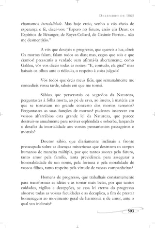 DEZEMBRO DE 1865
503
chamamos incredulidade. Mas hoje creio, venho a vós cheio de
esperança e fé, dizer-vos: “Espero no futuro, creio em Deus; os
Espíritos de Béranger, de Royer-Collard, de Casimir Perrier... não
me desmentirão.”
A vós que desejais o progresso, que quereis a luz, direi:
Os mortos falam, falam todos os dias; mas, cegos que sois e que
éramos! pressentis a verdade sem afirmá-la abertamente; como
Galileu, vós vos dizeis todas as noites: “E, contudo, ela gira!” mas
baixais os olhos ante o ridículo, o respeito à coisa julgada!
Vós todos que éreis meus fiéis, que semanalmente me
concedíeis vossa tarde, sabeis em que me tornei.
Sábios que perscrutais os segredos da Natureza,
perguntastes à folha morta, ao pé de erva, ao inseto, à matéria em
que se tornavam no grande concerto dos mortos terrenos?
Perguntastes as suas funções de mortos? pudestes inscrever em
vossos alfarrábios esta grande lei da Natureza, que parece
destruir-se anualmente para reviver esplêndida e soberba, lançando
o desafio da imortalidade aos vossos pensamentos passageiros e
mortais?
Doutor sábio, que diariamente inclinais a fronte
preocupada sobre as doenças misteriosas que destroem os corpos
humanos de maneira múltipla, por que tantos suores pelo futuro,
tanto amor pela família, tanta previdência para assegurar a
honorabilidade de um nome, pela fortuna e pela moralidade de
vossos filhos, tanto respeito pela virtude de vossas companheiras?
Homens de progresso, que trabalhais constantemente
para transformar as idéias e as tornar mais belas, por que tantos
cuidados, vigílias e decepções, se essa lei eterna do progresso
absorve todas as vossas faculdades e as decuplica, a fim de prestar
homenagem ao movimento geral de harmonia e de amor, ante o
qual vos inclinais?
 