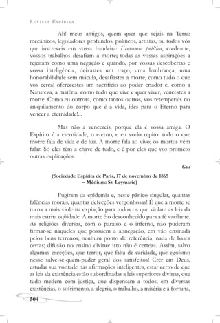 REVISTA ESPÍRITA
504
Ah! meus amigos, quem quer que sejais na Terra:
mecânicos, legisladores profundos, políticos, artistas, ou todos vós
que inscreveis em vossa bandeira: Economia política, crede-me,
vossos trabalhos desafiam a morte; todas as vossas aspirações a
rejeitam como uma negação e quando, por vossas descobertas e
vossa inteligência, deixastes um traço, uma lembrança, uma
honorabilidade sem mácula, desafiastes a morte, como tudo o que
vos cerca! oferecestes um sacrifício ao poder criador e, como a
Natureza, a matéria, como tudo que vive e quer viver, vencestes a
morte. Como eu outrora, como tantos outros, vos retemperais no
aniquilamento do corpo que é a vida, ides para o Eterno para
vencer a eternidade!...
Mas não a vencereis, porque ela é vossa amiga. O
Espírito é a eternidade, o eterno, e eu vo-lo repito: tudo o que
morre fala de vida e de luz. A morte fala ao vivo; os mortos vêm
falar. Só eles têm a chave de tudo, e é por eles que vos prometo
outras explicações.
Gui
(Sociedade Espírita de Paris, 17 de novembro de 1865
– Médium: Sr. Leymarie)
Fugiram da epidemia e, neste pânico singular, quantas
falências morais, quantas defecções vergonhosas! É que a morte se
torna a mais violenta expiação para todos os que violam as leis da
mais estrita eqüidade. A morte é o desconhecido para a fé vacilante.
As religiões diversas, com o paraíso e o inferno, não puderam
firmar-se naqueles que possuem a abnegação, em vão ensinada
pelos bens terrenos; nenhum ponto de referência, nada de bases
certas; difusão no ensino divino: isto não é certeza. Assim, salvo
algumas exceções, que terror, que falta de caridade, que egoísmo
nesse salve-se-quem-puder geral dos satisfeitos! Crer em Deus,
estudar sua vontade nas afirmações inteligentes, estar certo de que
as leis da existência estão subordinadas a leis superiores divinas, que
tudo medem com justiça, que dispensam a todos, em diversas
existências, o sofrimento, a alegria, o trabalho, a miséria e a fortuna,
 