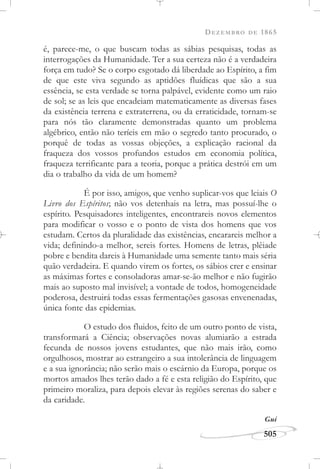 DEZEMBRO DE 1865
505
é, parece-me, o que buscam todas as sábias pesquisas, todas as
interrogações da Humanidade. Ter a sua certeza não é a verdadeira
força em tudo? Se o corpo esgotado dá liberdade ao Espírito, a fim
de que este viva segundo as aptidões fluídicas que são a sua
essência, se esta verdade se torna palpável, evidente como um raio
de sol; se as leis que encadeiam matematicamente as diversas fases
da existência terrena e extraterrena, ou da erraticidade, tornam-se
para nós tão claramente demonstradas quanto um problema
algébrico, então não teríeis em mão o segredo tanto procurado, o
porquê de todas as vossas objeções, a explicação racional da
fraqueza dos vossos profundos estudos em economia política,
fraqueza terrificante para a teoria, porque a prática destrói em um
dia o trabalho da vida de um homem?
É por isso, amigos, que venho suplicar-vos que leiais O
Livro dos Espíritos; não vos detenhais na letra, mas possuí-lhe o
espírito. Pesquisadores inteligentes, encontrareis novos elementos
para modificar o vosso e o ponto de vista dos homens que vos
estudam. Certos da pluralidade das existências, encarareis melhor a
vida; definindo-a melhor, sereis fortes. Homens de letras, plêiade
pobre e bendita dareis à Humanidade uma semente tanto mais séria
quão verdadeira. E quando virem os fortes, os sábios crer e ensinar
as máximas fortes e consoladoras amar-se-ão melhor e não fugirão
mais ao suposto mal invisível; a vontade de todos, homogeneidade
poderosa, destruirá todas essas fermentações gasosas envenenadas,
única fonte das epidemias.
O estudo dos fluidos, feito de um outro ponto de vista,
transformará a Ciência; observações novas alumiarão a estrada
fecunda de nossos jovens estudantes, que não mais irão, como
orgulhosos, mostrar ao estrangeiro a sua intolerância de linguagem
e a sua ignorância; não serão mais o escárnio da Europa, porque os
mortos amados lhes terão dado a fé e esta religião do Espírito, que
primeiro moraliza, para depois elevar às regiões serenas do saber e
da caridade.
Gui
 