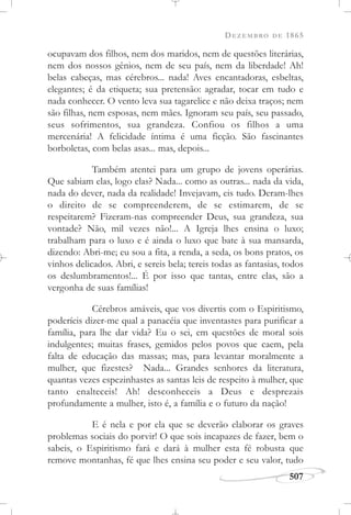 DEZEMBRO DE 1865
507
ocupavam dos filhos, nem dos maridos, nem de questões literárias,
nem dos nossos gênios, nem de seu país, nem da liberdade! Ah!
belas cabeças, mas cérebros... nada! Aves encantadoras, esbeltas,
elegantes; é da etiqueta; sua pretensão: agradar, tocar em tudo e
nada conhecer. O vento leva sua tagarelice e não deixa traços; nem
são filhas, nem esposas, nem mães. Ignoram seu país, seu passado,
seus sofrimentos, sua grandeza. Confiou os filhos a uma
mercenária! A felicidade íntima é uma ficção. São fascinantes
borboletas, com belas asas... mas, depois...
Também atentei para um grupo de jovens operárias.
Que sabiam elas, logo elas? Nada... como as outras... nada da vida,
nada do dever, nada da realidade! Invejavam, eis tudo. Deram-lhes
o direito de se compreenderem, de se estimarem, de se
respeitarem? Fizeram-nas compreender Deus, sua grandeza, sua
vontade? Não, mil vezes não!... A Igreja lhes ensina o luxo;
trabalham para o luxo e é ainda o luxo que bate à sua mansarda,
dizendo: Abri-me; eu sou a fita, a renda, a seda, os bons pratos, os
vinhos delicados. Abri, e sereis bela; tereis todas as fantasias, todos
os deslumbramentos!... É por isso que tantas, entre elas, são a
vergonha de suas famílias!
Cérebros amáveis, que vos divertis com o Espiritismo,
poderíeis dizer-me qual a panacéia que inventastes para purificar a
família, para lhe dar vida? Eu o sei, em questões de moral sois
indulgentes; muitas frases, gemidos pelos povos que caem, pela
falta de educação das massas; mas, para levantar moralmente a
mulher, que fizestes? Nada... Grandes senhores da literatura,
quantas vezes espezinhastes as santas leis de respeito à mulher, que
tanto enalteceis! Ah! desconheceis a Deus e desprezais
profundamente a mulher, isto é, a família e o futuro da nação!
E é nela e por ela que se deverão elaborar os graves
problemas sociais do porvir! O que sois incapazes de fazer, bem o
sabeis, o Espiritismo fará e dará à mulher esta fé robusta que
remove montanhas, fé que lhes ensina seu poder e seu valor, tudo
 