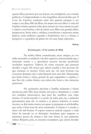 REVISTA ESPÍRITA
508
quanto Deus promete por sua doçura, sua inteligência, sua vontade
poderosa. Compreendendo as leis magníficas desenvolvidas por O
Livro dos Espíritos, nenhuma entre elas quererá entregar o seu
corpo e sua alma; filha de Deus, ela amará em seus filhos a visita do
Espírito criador; quererá saber para ensinar aos seus; amará seu país
e saberá a sua história, a fim de iniciar seus filhos nas grandes idéias
progressivas. Serão mães e médicas, conselheiras e mentoras; numa
palavra, serão mulheres segundo o Espiritismo, isto é, o futuro, o
progresso e a grandeza da pátria em sua mais larga expressão.
Baluze
(Continuação – 27 de outubro de 1865)
Na minha última comunicação, meus amigos, eu vos
tinha mostrado as mulheres sob dois aspectos, acrescentando que a
instrução numas e a ignorância noutras haviam produzido
resultados negativos. Todavia, há sérias exceções que parecem
desafiar a regra. Há moças que sabem estudar e tirar proveito do
que ensinam os mestres. Estas nem são vãs nem levianas; sua
constante distração não é uma bijuteria nem uma fita! Alimentadas
por lições fortes e sérias, gostam do que engrandece o espírito, o
que lhes dá a calma íntima, essa calma dos fortes e das naturezas
generosas.
No casamento prevêem a família; reclamam e fazem
promessas pelo filho bem-amado, não para o abandonar e o atirar
aos cuidados interesseiros, mas para lhe sacrificar suas vidas
inteiras. O recém-nascido é o centro de tudo; para ele, o primeiro
pensamento; para ele, as carícias e as preces ardentes, as noites
insones, os dias muito curtos, nos quais se preparam os mil detalhes
que serão o bem-estar do novo encarnado. A criança é o estudo, o
amor sob mil formas. O esposo torna-se amável; esquece o rude
labor da jornada ou as distrações mundanas para amparar os
primeiros passos da criança e dar uma forma às suas primeiras
sílabas. Respeito, pois, as exceções exemplares, que sabem desafiar
 