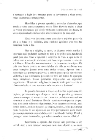 DEZEMBRO DE 1865
509
a tentação e fugir dos prazeres para se devotarem e viver como
mães divinamente inteligentes.
Humildes e pobres operárias; corações ulcerados, que
amais a vossa única esperança: vosso filho! Haveria muito a dizer
de vossa abnegação, do vosso profundo sentimento do dever, da
vossa mansuetude em face dos aborrecimentos de cada dia!
Nada vos desanima para consolar o anjinho; para vós
ele é a força e o trabalho, esse sublime egoísmo que vos faz
sacrificar noite e dia.
Mas se a religião, ou antes, os diversos cultos unidos à
instrução não puderam destruir no rico e no pobre essa tendência
geral para mal viver e ignorar o objetivo da vida, é que nem os
cultos nem a instrução souberam, até hoje, impressionar vivamente
a infância. Falam-lhe constantemente de interesses inimigos. Os
pais que lutam contra as necessidades da vida se explicam ante
esses corações jovens com uma cínica crueza. Apenas têm a
percepção das primeiras palavras, já sabem que se pode ser colérico,
violento, e que o interesse pessoal é o pivô em torno do qual gira
cada indivíduo. Essas primeiras impressões os exploram
largamente... Doravante, religião e instrução serão palavras vãs, se
não contribuírem para aumentar o bem-estar e a fortuna!
E quando levamos a todas as direções o pensamento
espírita, pensamento que desperta todas as paixões generosas,
pensamento que dá uma certeza como um problema matemático,
riem-nos na cara! Pretensos liberais montam-se em pernas de pau
para nos achar ridículos e ignorantes. Não sabemos escrever... não
temos estilo!... somos modelos de inépcia, loucos... bons para meter
num hospício. E os apóstolos do livre-pensamento com muito
gosto empurrariam a autoridade, com o auxílio do Código Penal, a
perseguir esses iluminados, que rebaixam o bom-senso público!
Felizmente a opinião das massas não pertence a um
jornal, nem a um escritor; ninguém tem mais direito a ter mais
 