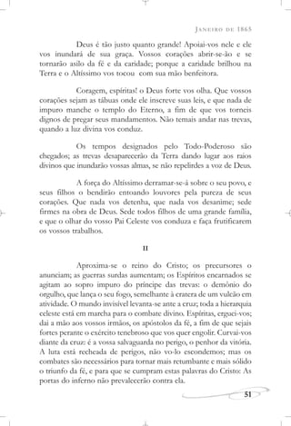 JANEIRO DE 1865
51
Deus é tão justo quanto grande! Apoiai-vos nele e ele
vos inundará de sua graça. Vossos corações abrir-se-ão e se
tornarão asilo da fé e da caridade; porque a caridade brilhou na
Terra e o Altíssimo vos tocou com sua mão benfeitora.
Coragem, espíritas! o Deus forte vos olha. Que vossos
corações sejam as tábuas onde ele inscreve suas leis, e que nada de
impuro manche o templo do Eterno, a fim de que vos torneis
dignos de pregar seus mandamentos. Não temais andar nas trevas,
quando a luz divina vos conduz.
Os tempos designados pelo Todo-Poderoso são
chegados; as trevas desaparecerão da Terra dando lugar aos raios
divinos que inundarão vossas almas, se não repelirdes a voz de Deus.
A força do Altíssimo derramar-se-á sobre o seu povo, e
seus filhos o bendirão entoando louvores pela pureza de seus
corações. Que nada vos detenha, que nada vos desanime; sede
firmes na obra de Deus. Sede todos filhos de uma grande família,
e que o olhar do vosso Pai Celeste vos conduza e faça frutificarem
os vossos trabalhos.
II
Aproxima-se o reino do Cristo; os precursores o
anunciam; as guerras surdas aumentam; os Espíritos encarnados se
agitam ao sopro impuro do príncipe das trevas: o demônio do
orgulho, que lança o seu fogo, semelhante à cratera de um vulcão em
atividade. O mundo invisível levanta-se ante a cruz; toda a hierarquia
celeste está em marcha para o combate divino. Espíritas, erguei-vos;
dai a mão aos vossos irmãos, os apóstolos da fé, a fim de que sejais
fortes perante o exército tenebroso que vos quer engolir. Curvai-vos
diante da cruz: é a vossa salvaguarda no perigo, o penhor da vitória.
A luta está recheada de perigos, não vo-lo escondemos; mas os
combates são necessários para tornar mais retumbante e mais sólido
o triunfo da fé, e para que se cumpram estas palavras do Cristo: As
portas do inferno não prevalecerão contra ela.
 