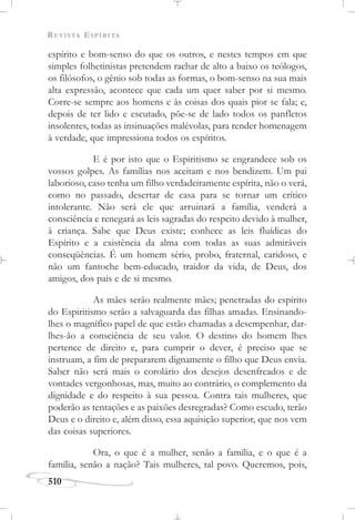 REVISTA ESPÍRITA
510
espírito e bom-senso do que os outros, e nestes tempos em que
simples folhetinistas pretendem rachar de alto a baixo os teólogos,
os filósofos, o gênio sob todas as formas, o bom-senso na sua mais
alta expressão, acontece que cada um quer saber por si mesmo.
Corre-se sempre aos homens e às coisas dos quais pior se fala; e,
depois de ter lido e escutado, põe-se de lado todos os panfletos
insolentes, todas as insinuações malévolas, para render homenagem
à verdade, que impressiona todos os espíritos.
E é por isto que o Espiritismo se engrandece sob os
vossos golpes. As famílias nos aceitam e nos bendizem. Um pai
laborioso, caso tenha um filho verdadeiramente espírita, não o verá,
como no passado, desertar de casa para se tornar um crítico
intolerante. Não será ele que arruinará a família, venderá a
consciência e renegará as leis sagradas do respeito devido à mulher,
à criança. Sabe que Deus existe; conhece as leis fluídicas do
Espírito e a existência da alma com todas as suas admiráveis
conseqüências. É um homem sério, probo, fraternal, caridoso, e
não um fantoche bem-educado, traidor da vida, de Deus, dos
amigos, dos pais e de si mesmo.
As mães serão realmente mães; penetradas do espírito
do Espiritismo serão a salvaguarda das filhas amadas. Ensinando-
lhes o magnífico papel de que estão chamadas a desempenhar, dar-
lhes-ão a consciência de seu valor. O destino do homem lhes
pertence de direito e, para cumprir o dever, é preciso que se
instruam, a fim de prepararem dignamente o filho que Deus envia.
Saber não será mais o corolário dos desejos desenfreados e de
vontades vergonhosas, mas, muito ao contrário, o complemento da
dignidade e do respeito à sua pessoa. Contra tais mulheres, que
poderão as tentações e as paixões desregradas? Como escudo, terão
Deus e o direito e, além disso, essa aquisição superior, que nos vem
das coisas superiores.
Ora, o que é a mulher, senão a família, e o que é a
família, senão a nação? Tais mulheres, tal povo. Queremos, pois,
 