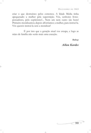 DEZEMBRO DE 1865
511
criar o que destruístes pelos extremos. A Idade Média tinha
apequenado a mulher pela superstição. Vós, senhores livres-
pensadores, pelo cepticismo!... Nem um nem outro são bons!
Primeiro moralizamos; depois alforriamos a mulher, para instruí-la.
Vós quereis instruí-la sem a moralizar!
É por isto que a geração atual vos escapa, e logo as
mães de família não serão mais uma exceção.
Baluze
Allan Kardec
 