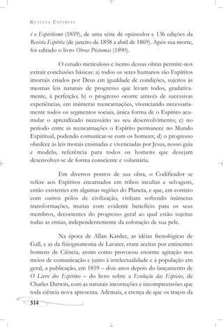 REVISTA ESPÍRITA
514
é o Espiritismo (1859), de uma série de opúsculos e 136 edições da
Revista Espírita (de janeiro de 1858 a abril de 1869). Após sua morte,
foi editado o livro Obras Póstumas (1890).
O estudo meticuloso e isento dessas obras permite-nos
extrair conclusões básicas: a) todos os seres humanos são Espíritos
imortais criados por Deus em igualdade de condições, sujeitos às
mesmas leis naturais de progresso que levam todos, gradativa-
mente, à perfeição; b) o progresso ocorre através de sucessivas
experiências, em inúmeras reencarnações, vivenciando necessaria-
mente todos os segmentos sociais, única forma de o Espírito acu-
mular o aprendizado necessário ao seu desenvolvimento; c) no
período entre as reencarnações o Espírito permanece no Mundo
Espiritual, podendo comunicar-se com os homens; d) o progresso
obedece às leis morais ensinadas e vivenciadas por Jesus, nosso guia
e modelo, referência para todos os homens que desejam
desenvolver-se de forma consciente e voluntária.
Em diversos pontos de sua obra, o Codificador se
refere aos Espíritos encarnados em tribos incultas e selvagens,
então existentes em algumas regiões do Planeta, e que, em contato
com outros pólos de civilização, vinham sofrendo inúmeras
transformações, muitas com evidente benefício para os seus
membros, decorrentes do progresso geral ao qual estão sujeitas
todas as etnias, independentemente da coloração de sua pele.
Na época de Allan Kardec, as idéias frenológicas de
Gall, e as da fisiognomonia de Lavater, eram aceitas por eminentes
homens de Ciência, assim como provocou enorme agitação nos
meios de comunicação e junto à intelectualidade e à população em
geral, a publicação, em 1859 – dois anos depois do lançamento de
O Livro dos Espíritos – do livro sobre a Evolução das Espécies, de
Charles Darwin, com as naturais incorreções e incompreensões que
toda ciência nova apresenta. Ademais, a crença de que os traços da
 