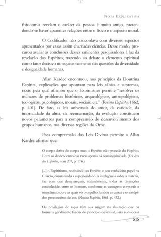 NOTA EXPLICATIVA
515
fisionomia revelam o caráter da pessoa é muito antiga, preten-
dendo-se haver aparentes relações entre o físico e o aspecto moral.
O Codificador não concordava com diversos aspectos
apresentados por essas assim chamadas ciências. Desse modo, pro-
curou avaliar as conclusões desses eminentes pesquisadores à luz da
revelação dos Espíritos, trazendo ao debate o elemento espiritual
como fator decisivo no equacionamento das questões da diversidade
e desigualdade humanas.
Allan Kardec encontrou, nos princípios da Doutrina
Espírita, explicações que apontam para leis sábias e supremas,
razão pela qual afirmou que o Espiritismo permite “resolver os
milhares de problemas históricos, arqueológicos, antropológicos,
teológicos, psicológicos, morais, sociais, etc.” (Revista Espírita, 1862,
p. 401). De fato, as leis universais do amor, da caridade, da
imortalidade da alma, da reencarnação, da evolução constituem
novos parâmetros para a compreensão do desenvolvimento dos
grupos humanos, nas diversas regiões do Orbe.
Essa compreensão das Leis Divinas permite a Allan
Kardec afirmar que:
O corpo deriva do corpo, mas o Espírito não procede do Espírito.
Entre os descendentes das raças apenas há consangüinidade. (O Livro
dos Espíritos, item 207, p. 176.)
[...] o Espiritismo, restituindo ao Espírito o seu verdadeiro papel na
Criação, constatando a superioridade da inteligência sobre a matéria,
faz com que desapareçam, naturalmente, todas as distinções
estabelecidas entre os homens, conforme as vantagens corporais e
mundanas, sobre as quais só o orgulho fundou as castas e os estúpi-
dos preconceitos de cor. (Revista Espírita, 1861, p. 432.)
Os privilégios de raças têm sua origem na abstração que os
homens geralmente fazem do princípio espiritual, para considerar
 