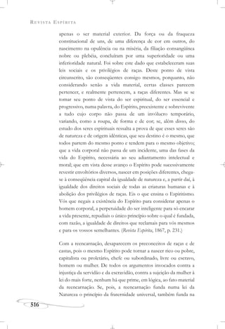 REVISTA ESPÍRITA
516
apenas o ser material exterior. Da força ou da fraqueza
constitucional de uns, de uma diferença de cor em outros, do
nascimento na opulência ou na miséria, da filiação consangüínea
nobre ou plebéia, concluíram por uma superioridade ou uma
inferioridade natural. Foi sobre este dado que estabeleceram suas
leis sociais e os privilégios de raças. Deste ponto de vista
circunscrito, são conseqüentes consigo mesmos, porquanto, não
considerando senão a vida material, certas classes parecem
pertencer, e realmente pertencem, a raças diferentes. Mas se se
tomar seu ponto de vista do ser espiritual, do ser essencial e
progressivo, numa palavra, do Espírito, preexistente e sobrevivente
a tudo cujo corpo não passa de um invólucro temporário,
variando, como a roupa, de forma e de cor; se, além disso, do
estudo dos seres espirituais ressalta a prova de que esses seres são
de natureza e de origem idênticas, que seu destino é o mesmo, que
todos partem do mesmo ponto e tendem para o mesmo objetivo;
que a vida corporal não passa de um incidente, uma das fases da
vida do Espírito, necessária ao seu adiantamento intelectual e
moral; que em vista desse avanço o Espírito pode sucessivamente
revestir envoltórios diversos, nascer em posições diferentes, chega-
se à conseqüência capital da igualdade de natureza e, a partir daí, à
igualdade dos direitos sociais de todas as criaturas humanas e à
abolição dos privilégios de raças. Eis o que ensina o Espiritismo.
Vós que negais a existência do Espírito para considerar apenas o
homem corporal, a perpetuidade do ser inteligente para só encarar
a vida presente, repudiais o único princípio sobre o qual é fundada,
com razão, a igualdade de direitos que reclamais para vós mesmos
e para os vossos semelhantes. (Revista Espírita, 1867, p. 231.)
Com a reencarnação, desaparecem os preconceitos de raças e de
castas, pois o mesmo Espírito pode tornar a nascer rico ou pobre,
capitalista ou proletário, chefe ou subordinado, livre ou escravo,
homem ou mulher. De todos os argumentos invocados contra a
injustiça da servidão e da escravidão, contra a sujeição da mulher à
lei do mais forte, nenhum há que prime, em lógica, ao fato material
da reencarnação. Se, pois, a reencarnação funda numa lei da
Natureza o princípio da fraternidade universal, também funda na
 