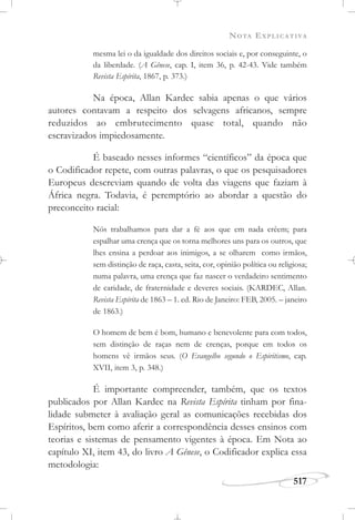 NOTA EXPLICATIVA
517
mesma lei o da igualdade dos direitos sociais e, por conseguinte, o
da liberdade. (A Gênese, cap. I, item 36, p. 42-43. Vide também
Revista Espírita, 1867, p. 373.)
Na época, Allan Kardec sabia apenas o que vários
autores contavam a respeito dos selvagens africanos, sempre
reduzidos ao embrutecimento quase total, quando não
escravizados impiedosamente.
É baseado nesses informes “científicos” da época que
o Codificador repete, com outras palavras, o que os pesquisadores
Europeus descreviam quando de volta das viagens que faziam à
África negra. Todavia, é peremptório ao abordar a questão do
preconceito racial:
Nós trabalhamos para dar a fé aos que em nada crêem; para
espalhar uma crença que os torna melhores uns para os outros, que
lhes ensina a perdoar aos inimigos, a se olharem como irmãos,
sem distinção de raça, casta, seita, cor, opinião política ou religiosa;
numa palavra, uma crença que faz nascer o verdadeiro sentimento
de caridade, de fraternidade e deveres sociais. (KARDEC, Allan.
Revista Espírita de 1863 – 1. ed. Rio de Janeiro: FEB, 2005. – janeiro
de 1863.)
O homem de bem é bom, humano e benevolente para com todos,
sem distinção de raças nem de crenças, porque em todos os
homens vê irmãos seus. (O Evangelho segundo o Espiritismo, cap.
XVII, item 3, p. 348.)
É importante compreender, também, que os textos
publicados por Allan Kardec na Revista Espírita tinham por fina-
lidade submeter à avaliação geral as comunicações recebidas dos
Espíritos, bem como aferir a correspondência desses ensinos com
teorias e sistemas de pensamento vigentes à época. Em Nota ao
capítulo XI, item 43, do livro A Gênese, o Codificador explica essa
metodologia:
 
