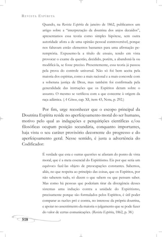 REVISTA ESPÍRITA
518
Quando, na Revista Espírita de janeiro de 1862, publicamos um
artigo sobre a “interpretação da doutrina dos anjos decaídos”,
apresentamos essa teoria como simples hipótese, sem outra
autoridade afora a de uma opinião pessoal controversível, porque
nos faltavam então elementos bastantes para uma afirmação pe-
remptória. Expusemo-la a título de ensaio, tendo em vista
provocar o exame da questão, decidido, porém, a abandoná-la ou
modificá-la, se fosse preciso. Presentemente, essa teoria já passou
pela prova do controle universal. Não só foi bem aceita pela
maioria dos espíritas, como a mais racional e a mais concorde com
a soberana justiça de Deus, mas também foi confirmada pela
generalidade das instruções que os Espíritos deram sobre o
assunto. O mesmo se verificou com a que concerne à origem da
raça adâmica. (A Gênese, cap. XI, item 43, Nota, p. 292.)
Por fim, urge reconhecer que o escopo principal da
Doutrina Espírita reside no aperfeiçoamento moral do ser humano,
motivo pelo qual as indagações e perquirições científicas e/ou
filosóficas ocupam posição secundária, conquanto importantes,
haja vista o seu caráter provisório decorrente do progresso e do
aperfeiçoamento geral. Nesse sentido, é justa a advertência do
Codificador:
É verdade que esta e outras questões se afastam do ponto de vista
moral, que é a meta essencial do Espiritismo. Eis por que seria um
equívoco fazê-las objeto de preocupações constantes. Sabemos,
aliás, no que respeita ao princípio das coisas, que os Espíritos, por
não saberem tudo, só dizem o que sabem ou que pensam saber.
Mas como há pessoas que poderiam tirar da divergência desses
sistemas uma indução contra a unidade do Espiritismo,
precisamente porque são formulados pelos Espíritos, é útil poder
comparar as razões pró e contra, no interesse da própria doutrina,
e apoiar no assentimento da maioria o julgamento que se pode fazer
do valor de certas comunicações. (Revista Espírita, 1862, p. 38.)
 