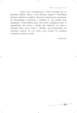 NOTA EXPLICATIVA
519
Feitas essas considerações, é lícito concluir que na
Doutrina Espírita vigora o mais absoluto respeito à diversidade
humana, cabendo ao espírita o dever de cooperar para o progresso
da Humanidade, exercendo a caridade no seu sentido mais
abrangente (“benevolência para com todos, indulgência para as
imperfeições dos outros e perdão das ofensas”), tal como a
entendia Jesus, nosso Guia e Modelo, sem preconceitos de
nenhuma espécie: de cor, etnia, sexo, crença ou condição
econômica, social ou moral.
A EDITORA
 