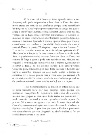 REVISTA ESPÍRITA
52
III
O homem só é bastante forte quando sente a sua
fraqueza; tudo pode empreender sob o olhar de Deus. Sua força
moral cresce em razão de sua confiança, porque sente necessidade
de dirigir-se ao Criador para pôr sua fraqueza ao abrigo das quedas
a que a imperfeição humana o pode arrastar. Aquele que põe sua
vontade na de Deus pode enfrentar impunemente o Espírito do
mal, sem se julgar temerário. Se o Ser Supremo permite a luta entre
o anjo e o demônio, é para dar à criatura oportunidade para triunfar
e sacrificar-se nos combates. Quando São Paulo sentiu vibrar em si
a voz de Deus, exclamou: “Tudo posso naquele que me fortalece.”7
.
E o maior pecador tornou-se o mais zeloso apóstolo da fé.
Abandonado à fraqueza de sua natureza ardente e apaixonada,
Santo Agostinho sucumbe; torna-se forte aos olhos de Deus, que
sempre dá força a quem a pede para resistir ao mal. Mas, em sua
cegueira, o homem julga-se poderoso por si mesmo e, deixando de
recorrer a Deus, cai no abismo cavado pelo amor-próprio.
Coragem, pois, porquanto, por mais forte que seja o Espírito que
barra o caminho, apoiado na cruz nada tendes a temer; ao
contrário, tereis tudo a ganhar para a vossa alma, que crescerá sob
o raio divino da fé. Deixai-vos conduzir através das tempestades e
chegareis ao termo de vossa marcha, onde Jesus vos espera.
Todo homem necessita de conselhos. Infeliz aquele que
se julga bastante forte por suas próprias luzes, porque terá
numerosas decepções. O Espiritismo está cheio de escolhos,
mesmo nos grupos, e, com mais forte razão, no isolamento. O
medo excessivo que tendes, de ser enganados, é um bem para vós,
porque foi a vossa salvaguarda em mais de uma circunstância.
Contudo, vossas comunicações necessitam de controle; não bastam
algumas apreciações. É por isso que vossos Espíritos protetores
vos aconselharam que vos dirigísseis ao chefe espírita, a fim de
serdes fixados sobre o seu valor.
7 N. do T.: Filipenses, 4:13.
 