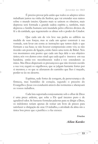 JANEIRO DE 1865
53
É preciso provar pela união que todos os adeptos sérios
trabalham juntos na vinha do Senhor, que vai estender seus ramos
sobre o mundo inteiro. Quanto mais se unirem os obreiros, mais
depressa será formada a grande cadeia espírita e, também, mais
depressa a família humana será inundada pelos eflúvios divinos da
fé e da caridade, que regenerarão as almas sob o poder do Criador.
Que cada um de vós leve sua pedra ao edifício na
medida de suas forças; mas se cada um quiser construir à sua
vontade, sem levar em conta as instruções que temos dado e que
formam a sua base; se não houver compreensão entre vós; se não
tiverdes um ponto de ligação, então fareis uma torre de Babel. Nós
vos mostramos este ponto: que cada um faça dele o seu objetivo
único; nós vos demos estes sinal: que cada qual o inscreva em sua
bandeira; então vos reconhecereis todos e vos estendereis as
mãos. Mas Deus dispersará os presunçosos que não tiverem ouvido
a sua voz; cegará os orgulhosos, que se julgam bastante fortes por
si mesmos; e os que se afastarem do caminho que lhes é traçado,
perder-se-ão no deserto.
Espíritas, sede fortes de coragem, de perseverança e de
firmeza, mas humildes de coração, segundo o preceito do
Evangelho e Jesus vos conduzirá através das tormentas e abençoará
os vossos trabalhos.
Cada luta suportada corajosamente sob o olhar de Deus
é uma prece ardente, que sobe a Ele qual incenso puro e de
agradável odor. Se bastasse formular palavras para se dirigir a Deus,
os indolentes teriam apenas de tomar um livro de preces para
satisfazer a obrigação de orar. O trabalho, a atividade da alma são a
única boa prece que a purifica e a faz crescer.
Fénelon
Allan Kardec
 