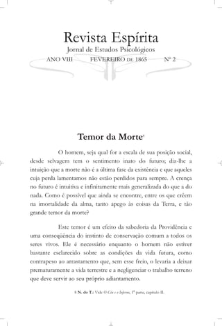 Revista Espírita
Jornal de Estudos Psicológicos
ANO VIII FEVEREIRO DE 1865 No
2
Temor da Morte8
O homem, seja qual for a escala de sua posição social,
desde selvagem tem o sentimento inato do futuro; diz-lhe a
intuição que a morte não é a última fase da existência e que aqueles
cuja perda lamentamos não estão perdidos para sempre. A crença
no futuro é intuitiva e infinitamente mais generalizada do que a do
nada. Como é possível que ainda se encontre, entre os que crêem
na imortalidade da alma, tanto apego às coisas da Terra, e tão
grande temor da morte?
Este temor é um efeito da sabedoria da Providência e
uma conseqüência do instinto de conservação comum a todos os
seres vivos. Ele é necessário enquanto o homem não estiver
bastante esclarecido sobre as condições da vida futura, como
contrapeso ao arrastamento que, sem esse freio, o levaria a deixar
prematuramente a vida terrestre e a negligenciar o trabalho terreno
que deve servir ao seu próprio adiantamento.
8 N. do T.: Vide O Céu e o Inferno, 1a
parte, capítulo II.
 