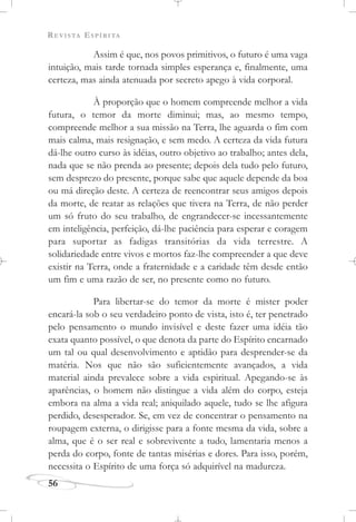 REVISTA ESPÍRITA
56
Assim é que, nos povos primitivos, o futuro é uma vaga
intuição, mais tarde tornada simples esperança e, finalmente, uma
certeza, mas ainda atenuada por secreto apego à vida corporal.
À proporção que o homem compreende melhor a vida
futura, o temor da morte diminui; mas, ao mesmo tempo,
compreende melhor a sua missão na Terra, lhe aguarda o fim com
mais calma, mais resignação, e sem medo. A certeza da vida futura
dá-lhe outro curso às idéias, outro objetivo ao trabalho; antes dela,
nada que se não prenda ao presente; depois dela tudo pelo futuro,
sem desprezo do presente, porque sabe que aquele depende da boa
ou má direção deste. A certeza de reencontrar seus amigos depois
da morte, de reatar as relações que tivera na Terra, de não perder
um só fruto do seu trabalho, de engrandecer-se incessantemente
em inteligência, perfeição, dá-lhe paciência para esperar e coragem
para suportar as fadigas transitórias da vida terrestre. A
solidariedade entre vivos e mortos faz-lhe compreender a que deve
existir na Terra, onde a fraternidade e a caridade têm desde então
um fim e uma razão de ser, no presente como no futuro.
Para libertar-se do temor da morte é mister poder
encará-la sob o seu verdadeiro ponto de vista, isto é, ter penetrado
pelo pensamento o mundo invisível e deste fazer uma idéia tão
exata quanto possível, o que denota da parte do Espírito encarnado
um tal ou qual desenvolvimento e aptidão para desprender-se da
matéria. Nos que não são suficientemente avançados, a vida
material ainda prevalece sobre a vida espiritual. Apegando-se às
aparências, o homem não distingue a vida além do corpo, esteja
embora na alma a vida real; aniquilado aquele, tudo se lhe afigura
perdido, desesperador. Se, em vez de concentrar o pensamento na
roupagem externa, o dirigisse para a fonte mesma da vida, sobre a
alma, que é o ser real e sobrevivente a tudo, lamentaria menos a
perda do corpo, fonte de tantas misérias e dores. Para isso, porém,
necessita o Espírito de uma força só adquirível na madureza.
 