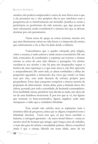 REVISTA ESPÍRITA
58
amados; não podem compreender o amor de uma faísca nem o que
a ela possamos ter, e eles próprios dão-se por satisfeitos com a
perspectiva de se transformarem em mônadas. Justifica-se assim a
preferência ao positivismo da vida terrestre, que algo possui de
mais substancial, sendo considerável o número dos que se deixam
dominar por este pensamento.
Outra causa de apego às coisas terrenas, mesmo nos
que mais firmemente crêem na vida futura, é a impressão do ensino
que relativamente a ela se lhes há dado desde a infância.
Convenhamos que o quadro esboçado pela religião,
sobre o assunto, é nada sedutor e ainda menos consolatório. De um
lado, contorções de condenados a expiarem em torturas e chamas
eternas os erros de uma vida efêmera e passageira. Os séculos
sucedem-se aos séculos e não há para tais desgraçados sequer o
lenitivo de uma esperança e, o que mais atroz é, não lhes aproveita
o arrependimento. De outro lado, as almas combalidas e aflitas do
purgatório aguardam a intercessão dos vivos que orarão ou farão
orar por elas, sem nada fazerem de esforço próprio para
progredirem. Estas duas categorias compõem a imensa maioria da
população de além-túmulo. Acima delas, paira a limitada classe dos
eleitos, gozando, por toda a eternidade, da beatitude contemplativa.
Esta inutilidade eterna, preferível sem dúvida ao nada, não deixa de
ser de uma fastidiosa monotonia. É por isso que se vê, nas figuras
que retratam os bem-aventurados, figuras angélicas onde mais
transparece o tédio que a verdadeira felicidade.
Este estado não satisfaz nem as aspirações nem a
instintiva idéia de progresso, única que se afigura compatível com a
felicidade absoluta. Custa crer que, só por haver recebido o
batismo, o selvagem ignorante – de senso moral obtuso – esteja ao
mesmo nível do homem que atingiu, após longos anos de trabalho,
o mais alto grau de ciência e moralidade práticas. Menos concebível
ainda é que a criança falecida em tenra idade, antes de ter
 